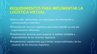 REQUERIMIENTOS PARA IMPLEMENTAR LA
LOGÍSTICA VIRTUAL.
Desarrollar aplicaciones con tecnología de información y
comunicación a (internet ).
Estandarizar recursos logísticos para hacer posible su uso por
organizaciones diferentes.
Implementar sistemas para asegurar la calidad confiable y
disponibilidad de los recursos logísticos.
Implementar regulaciones para limitar responsabilidades de los
usuarios de los recursos logísticos.
 