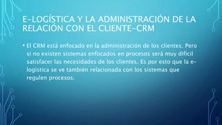 E-LOGÍSTICA Y LA ADMINISTRACIÓN DE LA
RELACIÓN CON EL CLIENTE-CRM
• El CRM está enfocado en la administración de los clientes. Pero
si no existen sistemas enfocados en procesos será muy difícil
satisfacer las necesidades de los clientes. Es por esto que la e-
logística se ve también relacionada con los sistemas que
regulen procesos.
 