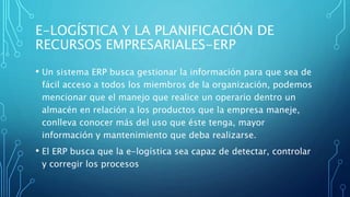 E-LOGÍSTICA Y LA PLANIFICACIÓN DE
RECURSOS EMPRESARIALES-ERP
• Un sistema ERP busca gestionar la información para que sea de
fácil acceso a todos los miembros de la organización, podemos
mencionar que el manejo que realice un operario dentro un
almacén en relación a los productos que la empresa maneje,
conlleva conocer más del uso que éste tenga, mayor
información y mantenimiento que deba realizarse.
• El ERP busca que la e-logística sea capaz de detectar, controlar
y corregir los procesos
 