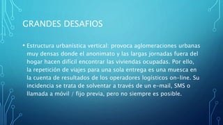 GRANDES DESAFIOS
• Estructura urbanística vertical: provoca aglomeraciones urbanas
muy densas donde el anonimato y las largas jornadas fuera del
hogar hacen difícil encontrar las viviendas ocupadas. Por ello,
la repetición de viajes para una sola entrega es una muesca en
la cuenta de resultados de los operadores logísticos on-line. Su
incidencia se trata de solventar a través de un e-mail, SMS o
llamada a móvil / fijo previa, pero no siempre es posible.
 