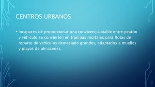 CENTROS URBANOS
• incapaces de proporcionar una convivencia viable entre peatón
y vehículo se convierten en trampas mortales para flotas de
reparto de vehículos demasiado grandes, adaptados a muelles
y playas de almacenes.
 