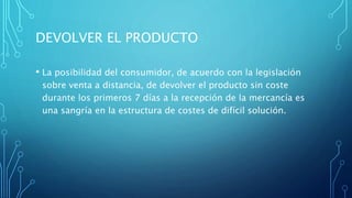 DEVOLVER EL PRODUCTO
• La posibilidad del consumidor, de acuerdo con la legislación
sobre venta a distancia, de devolver el producto sin coste
durante los primeros 7 días a la recepción de la mercancía es
una sangría en la estructura de costes de difícil solución.
 