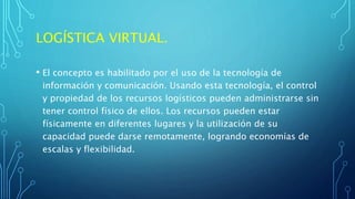 LOGÍSTICA VIRTUAL.
• El concepto es habilitado por el uso de la tecnología de
información y comunicación. Usando esta tecnología, el control
y propiedad de los recursos logísticos pueden administrarse sin
tener control físico de ellos. Los recursos pueden estar
físicamente en diferentes lugares y la utilización de su
capacidad puede darse remotamente, logrando economías de
escalas y flexibilidad.
 