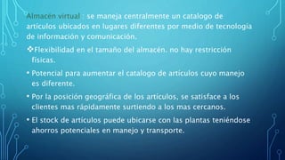 Almacén virtual : se maneja centralmente un catalogo de
artículos ubicados en lugares diferentes por medio de tecnología
de información y comunicación.
Flexibilidad en el tamaño del almacén. no hay restricción
físicas.
• Potencial para aumentar el catalogo de artículos cuyo manejo
es diferente.
• Por la posición geográfica de los artículos, se satisface a los
clientes mas rápidamente surtiendo a los mas cercanos.
• El stock de artículos puede ubicarse con las plantas teniéndose
ahorros potenciales en manejo y transporte.
 