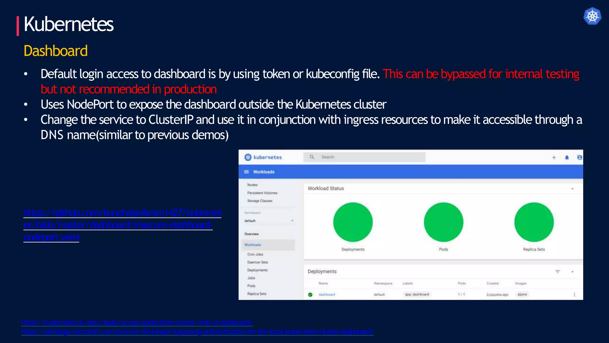 Kubernetes
https://kubernetes.io/docs/tasks/access-application-cluster/web-ui-dashboard/
https://devblogs.microsoft.com/premier-developer/bypassing-authentication-for-the-local-kubernetes-cluster-dashboard/
Dashboard
• Defaultlogin access to dashboard is by using token or kubeconfig file.This can bebypassed for internal testing
but not recommendedin production
• Uses NodePort to exposethedashboardoutside theKubernetes cluster
• Change the serviceto ClusterIPand use it in conjunction with ingress resources to make it accessiblethrough a
DNS name(similarto previous demos)
https://github.com/kunchalavikram1427/kubernet
es/blob/master/dashboard/insecure-dashboard-
nodeport.yaml
 