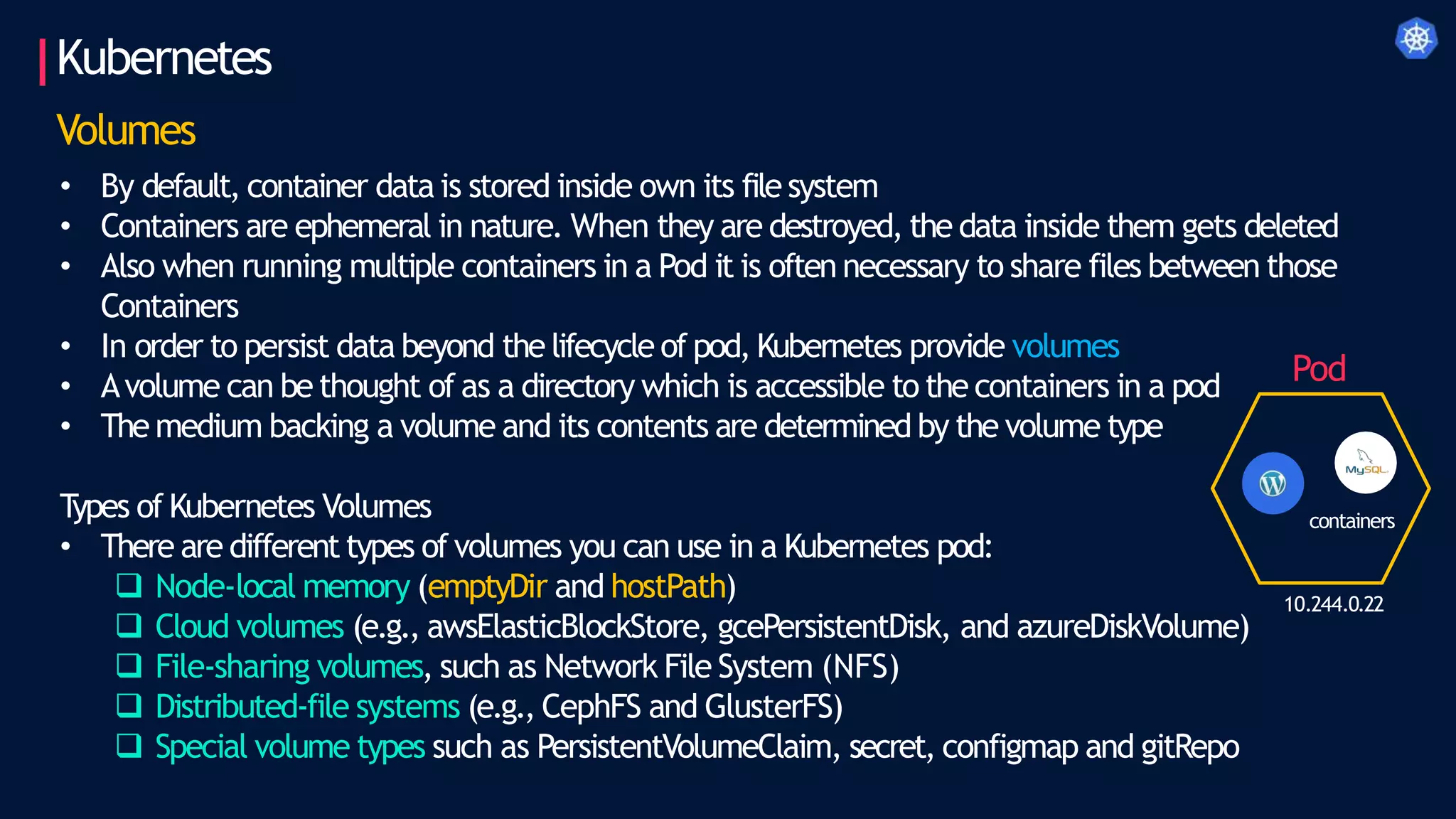 Kubernetes
Volumes
• By default, container data is stored inside own its file system
• Containers are ephemeral in nature. When they are destroyed, the data inside them gets deleted
• Also when running multiple containers in a Pod it is often necessary to share files between those
Containers
• In order to persist data beyond the lifecycle of pod, Kubernetes provide volumes
• Avolume can be thought of as a directory which is accessible to the containers in a pod
• The medium backing a volume and its contents are determined by the volume type
T
ypes of Kubernetes Volumes
• There are different types of volumes you can use in a Kubernetes pod:
 Node-local memory (emptyDir and hostPath)
 Cloud volumes (e.g., awsElasticBlockStore, gcePersistentDisk, and azureDiskVolume)
 File-sharing volumes, such as Network File System (NFS)
 Distributed-file systems (e.g., CephFS and GlusterFS)
 Special volume types such as PersistentVolumeClaim, secret, configmap and gitRepo
10.244.0.22
Pod
containers
 