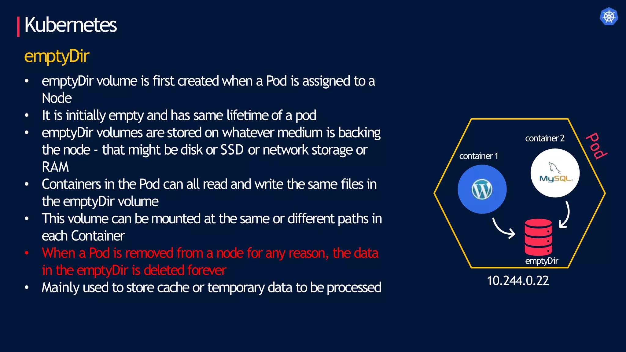 Kubernetes
emptyDir
• emptyDir volume is first createdwhen a Pod is assigned to a
Node
• It is initially empty and has same lifetimeof a pod
• emptyDir volumes arestored on whatever medium is backing
the node - that might bedisk or SSD or network storage or
RAM
• Containers in the Pod can all read and write the same files in
the emptyDir volume
• This volume can bemounted at the same or different paths in
each Container
• When a Pod is removed from a node for any reason, the data
in the emptyDir is deleted forever
• Mainly used to store cache or temporary data to beprocessed 10.244.0.22
container1
container2
emptyDir
 