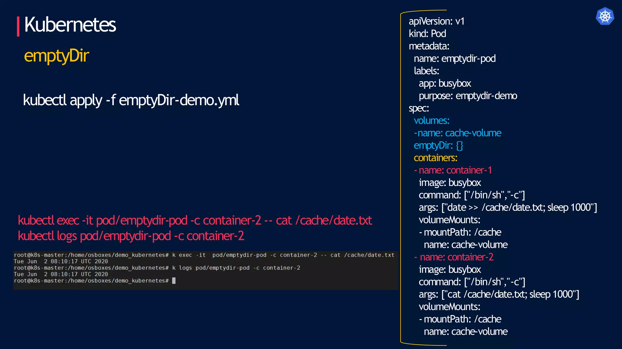 Kubernetes apiVersion: v1
kind: Pod
metadata:
name:emptydir-pod
labels:
app:busybox
purpose: emptydir-demo
spec:
volumes:
-name:cache-volume
emptyDir: {}
containers:
-name:container-1
image:busybox
command: ["/bin/sh","-c"]
args: ["date >> /cache/date.txt;sleep1000"]
volumeMounts:
-mountPath: /cache
name:cache-volume
- name:container-2
image: busybox
command: ["/bin/sh","-c"]
args: ["cat /cache/date.txt;sleep 1000"]
volumeMounts:
-mountPath: /cache
name:cache-volume
emptyDir
kubectl apply -f emptyDir-demo.yml
kubectlexec-it pod/emptydir-pod -c container-2 -- cat/cache/date.txt
kubectllogs pod/emptydir-pod -c container-2
 