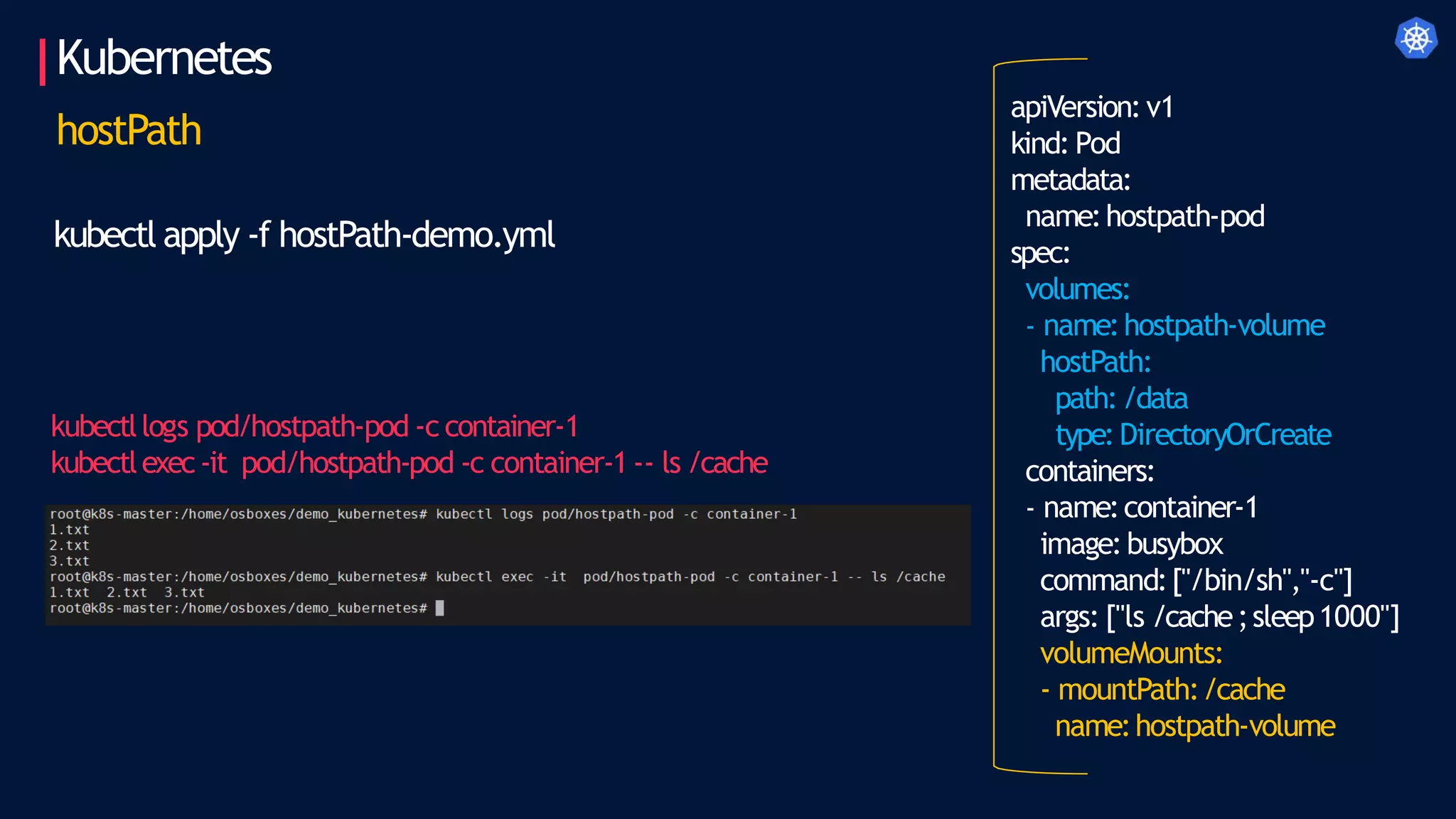 Kubernetes
apiVersion:v1
kind: Pod
metadata:
name:hostpath-pod
spec:
volumes:
- name:hostpath-volume
hostPath:
path:/data
type:DirectoryOrCreate
containers:
- name:container-1
image:busybox
command:["/bin/sh","-c"]
args: ["ls /cache;sleep1000"]
volumeMounts:
- mountPath:/cache
name:hostpath-volume
hostPath
kubectl apply -f hostPath-demo.yml
kubectllogs pod/hostpath-pod -c container-1
kubectlexec-it pod/hostpath-pod -c container-1 -- ls /cache
 