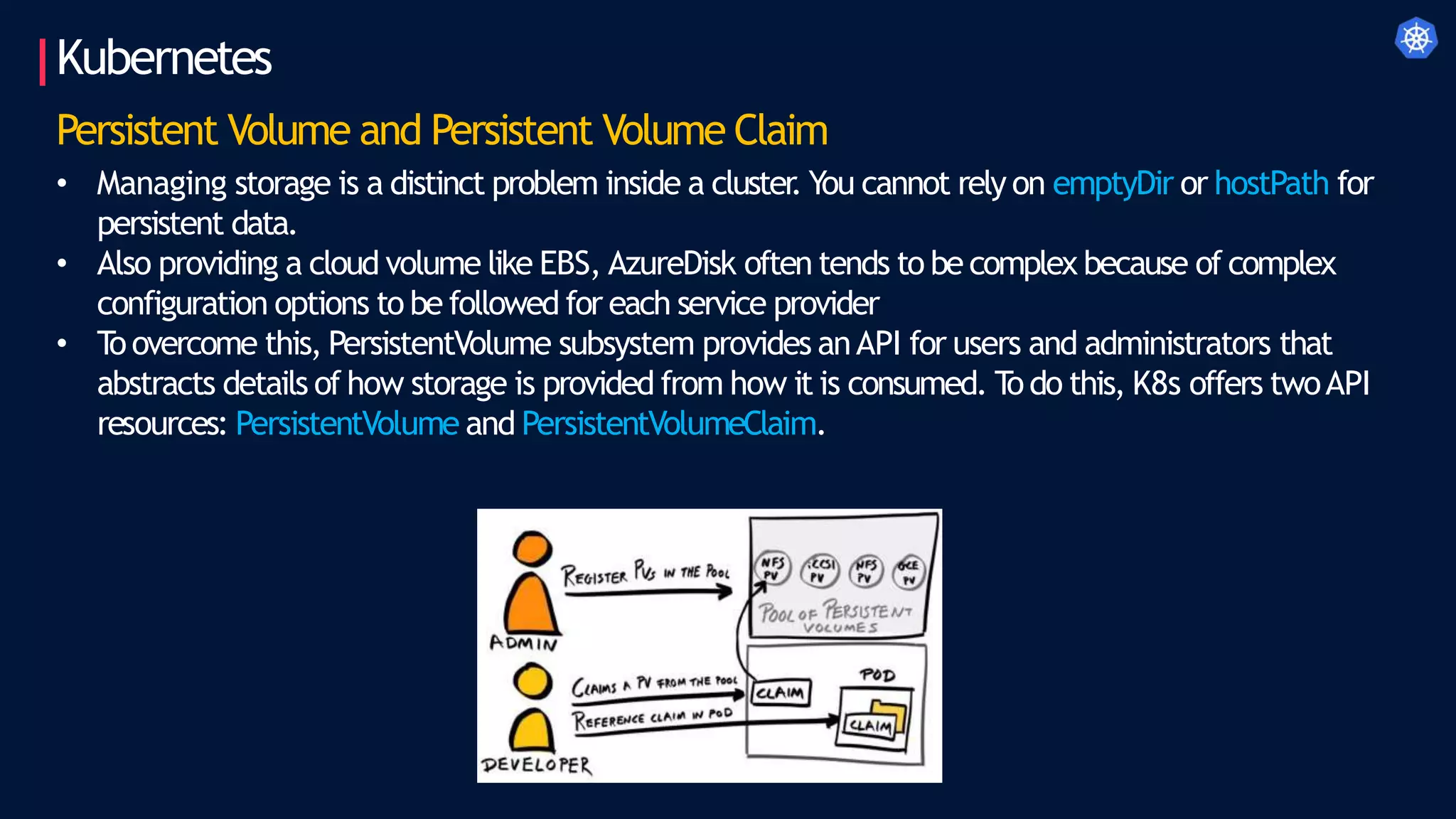 Kubernetes
Persistent Volume and Persistent Volume Claim
• Managing storage is a distinct problem inside a cluster
. You cannot rely on emptyDir or hostPath for
persistent data.
• Also providing a cloud volume like EBS, AzureDisk often tends to be complex because of complex
configuration options to be followed for each service provider
• T
oovercome this, PersistentVolume subsystem provides anAPI for users and administrators that
abstracts details of how storage is provided from how it is consumed. T
odo this, K8s offers twoAPI
resources: PersistentVolume and PersistentVolumeClaim.
 