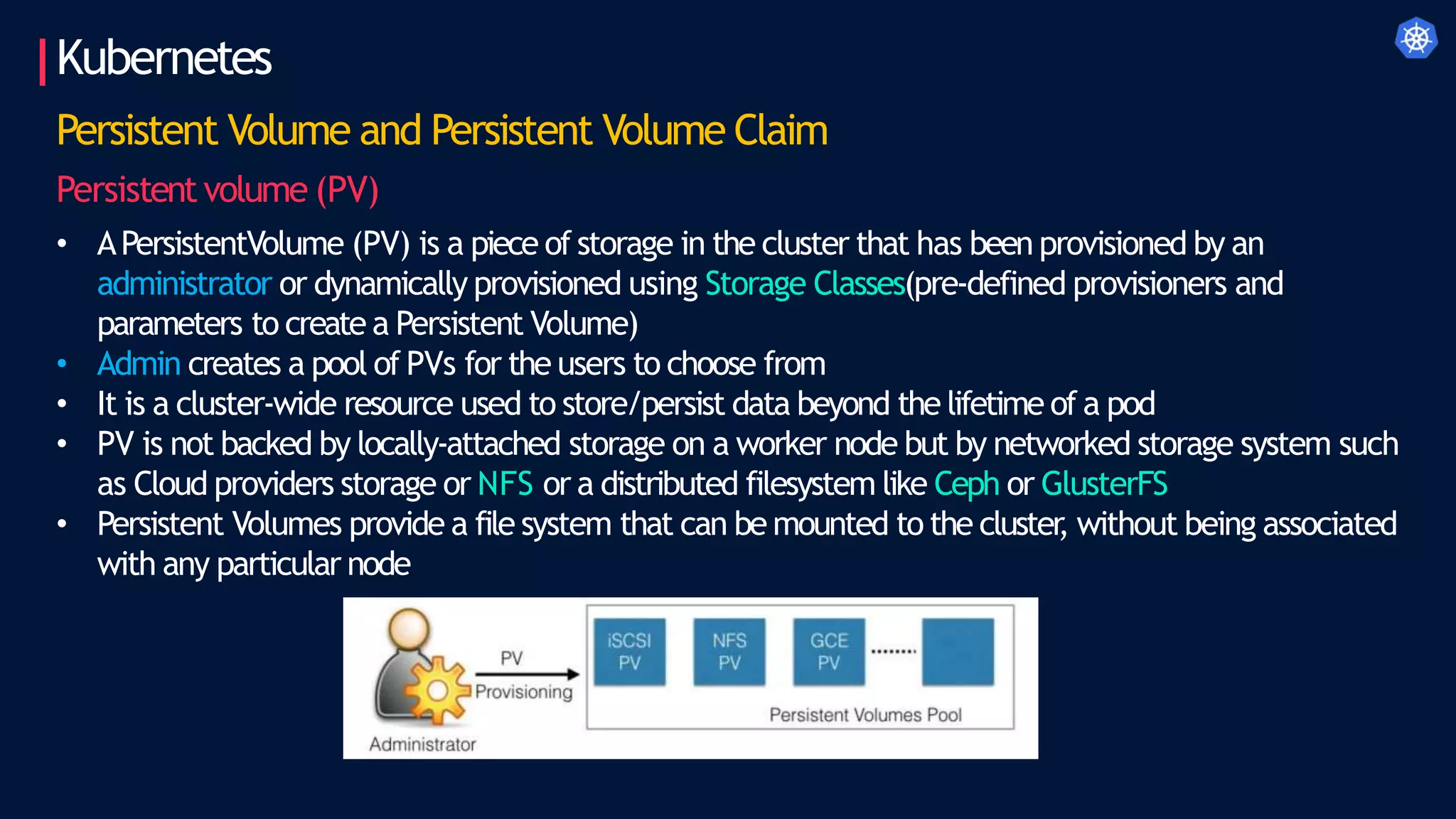 Kubernetes
Persistent Volume and Persistent Volume Claim
Persistentvolume (PV)
• APersistentVolume (PV) is a piece of storage in the cluster that has been provisioned by an
administrator or dynamically provisioned using Storage Classes(pre-defined provisioners and
parameters to create a Persistent Volume)
• Admin creates a pool of PVs for the users to choose from
• It is a cluster-wide resource used to store/persist data beyond the lifetime of a pod
• PV is not backed by locally-attached storage on a worker node but by networked storage system such
as Cloud providers storage or NFS or a distributed filesystem like Ceph or GlusterFS
• Persistent Volumes provide a file system that can be mounted to the cluster
, without being associated
with any particular node
 