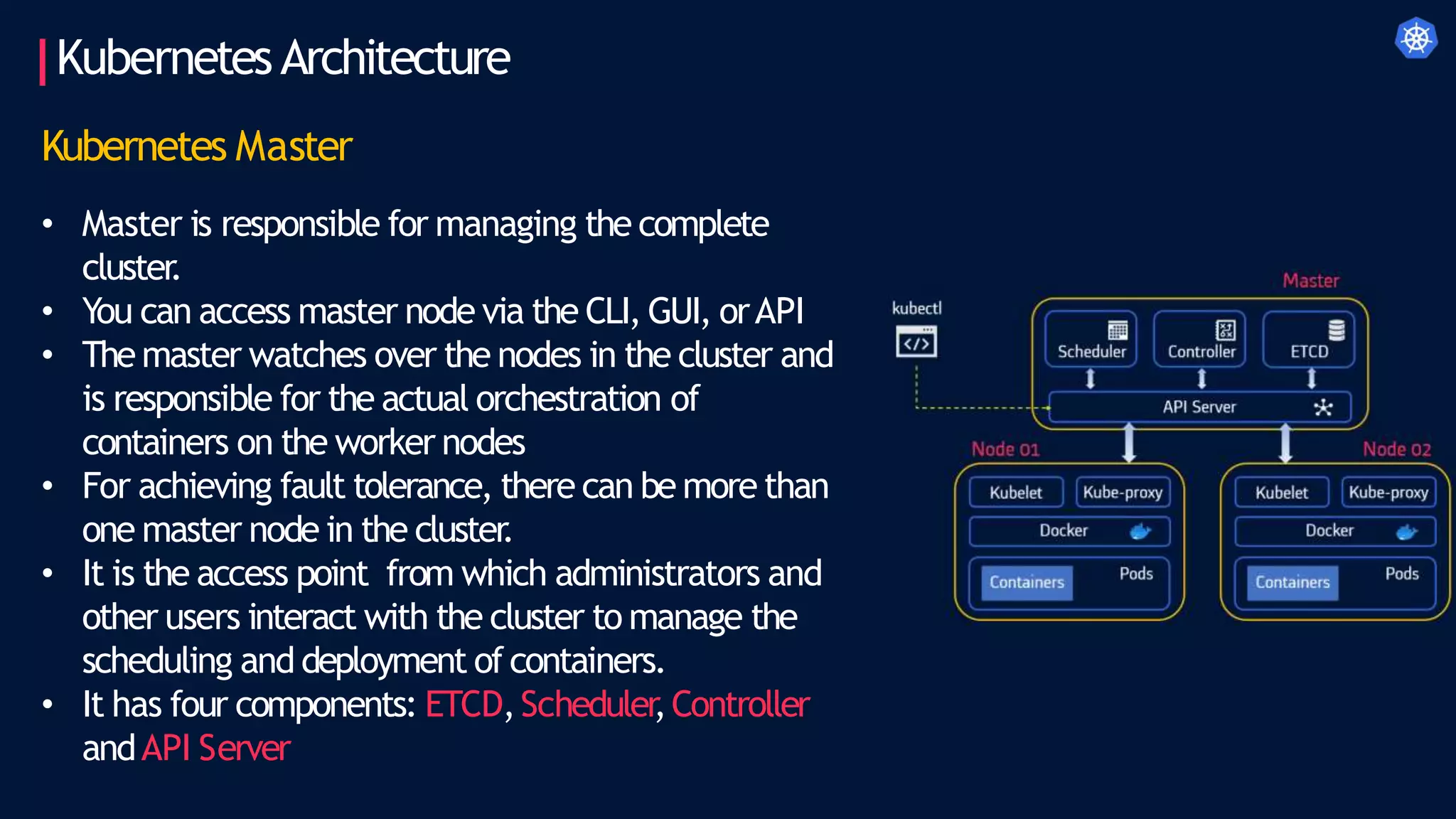 KubernetesArchitecture
Kubernetes Master
• Master is responsible for managing the complete
cluster
.
• You can access master node via the CLI, GUI, orAPI
• Themaster watches over the nodes in the cluster and
is responsible for the actual orchestration of
containers on the worker nodes
• For achieving fault tolerance, there can be more than
one master node in the cluster
.
• It is the access point from which administrators and
other users interact with the cluster to manage the
scheduling and deployment ofcontainers.
• It has four components: ETCD,Scheduler
,Controller
andAPI Server
 
