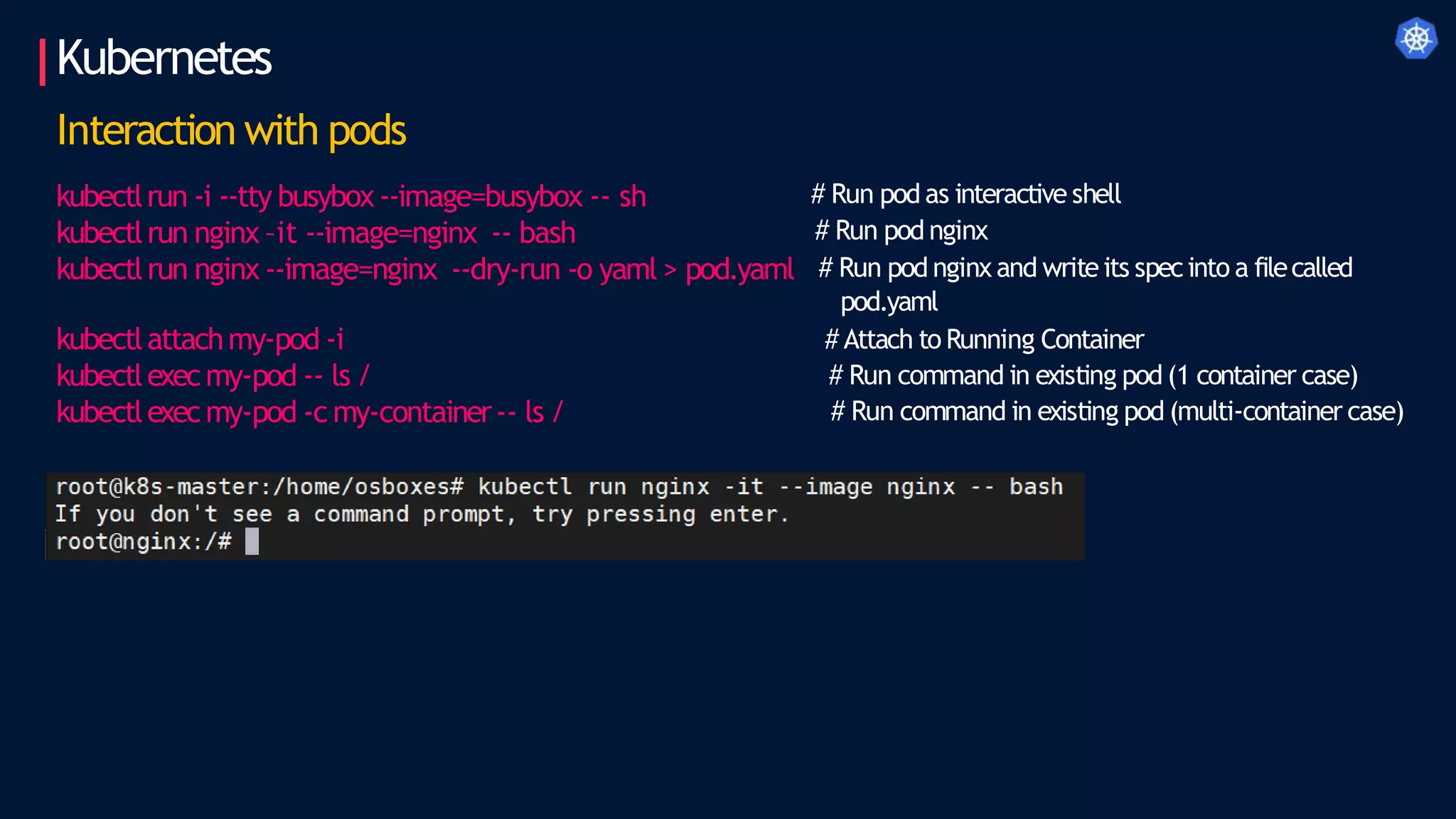 Kubernetes
Interaction with pods
kubectlrun -i --tty busybox--image=busybox -- sh
kubectlrun nginx –it --image=nginx -- bash
kubectlrun nginx --image=nginx --dry-run -o yaml > pod.yaml
kubectlattachmy-pod -i
kubectlexecmy-pod -- ls /
kubectlexecmy-pod -c my-container-- ls /
# Run pod as interactive shell
# Run pod nginx
# Run pod nginx and writeits specinto a filecalled
pod.yaml
# Attach to Running Container
# Run command in existing pod (1 container case)
# Run command in existing pod (multi-container case)
 