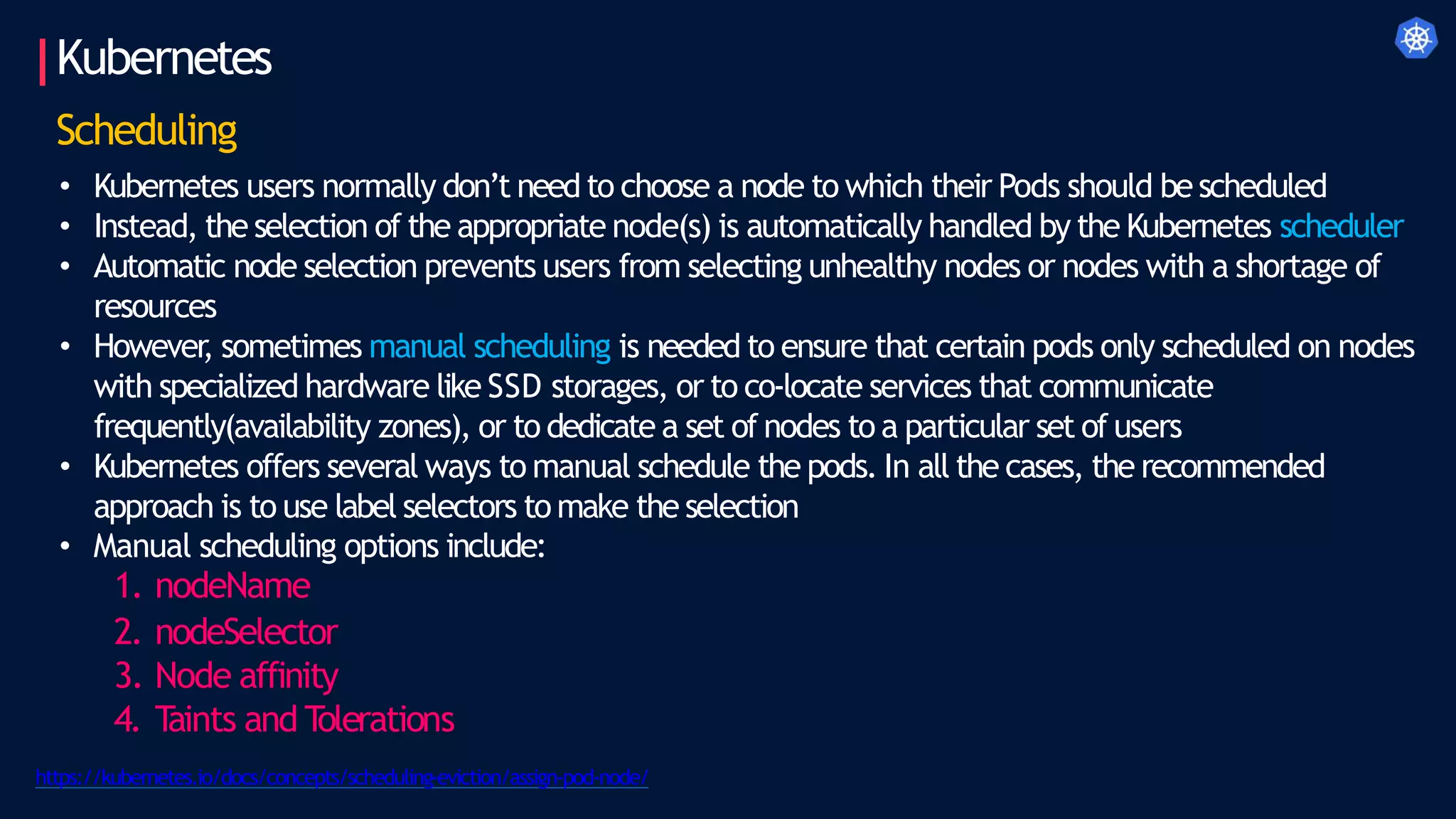Kubernetes
Scheduling
• Kubernetes users normally don’t need to choose a node to which their Pods should bescheduled
• Instead, the selection of the appropriate node(s) is automatically handled by the Kubernetes scheduler
• Automatic node selection prevents users from selecting unhealthy nodes or nodes with a shortage of
resources
• However
, sometimes manual scheduling is needed to ensure that certain pods only scheduled on nodes
with specialized hardware like SSD storages, or to co-locate services that communicate
frequently(availability zones), or to dedicate a set of nodes to a particular set of users
• Kubernetes offers several ways to manual schedule the pods. In all the cases, the recommended
approach is to use label selectors to make the selection
• Manual scheduling options include:
1. nodeName
2. nodeSelector
3. Node affinity
4. T
aints and T
olerations
https://kubernetes.io/docs/concepts/scheduling-eviction/assign-pod-node/
 