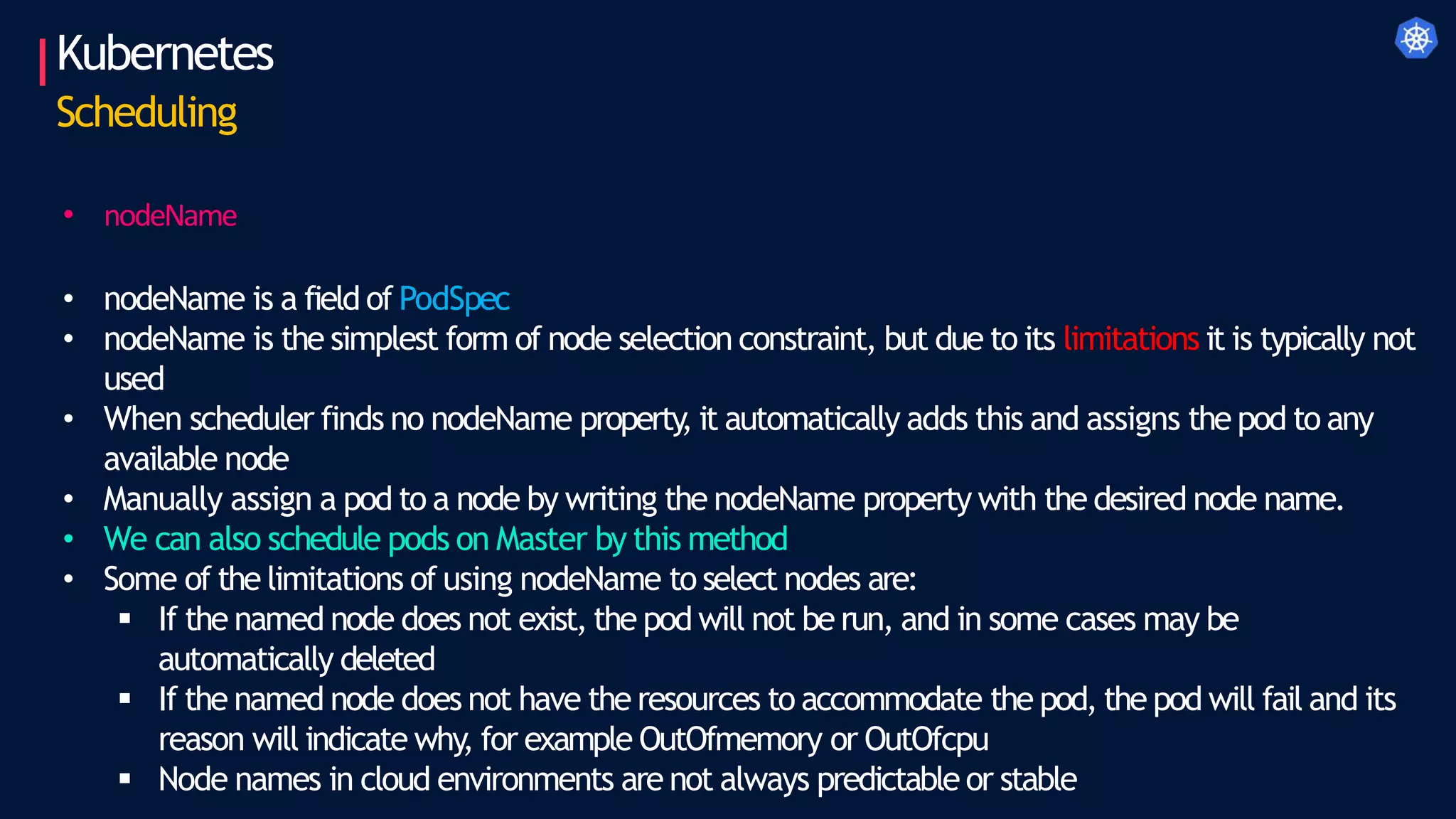 • nodeName
• nodeName is a field of PodSpec
• nodeName is the simplest form of node selection constraint, but due to its limitations it is typically not
used
• When scheduler finds no nodeName property
, it automatically adds this and assigns the pod to any
available node
• Manually assign a pod to a node by writing the nodeName property with the desired node name.
• We can also schedule pods on Master by this method
• Some of the limitations of using nodeName to select nodes are:
 If the named node does not exist, the pod will not be run, and in some cases may be
automatically deleted
 If the named node does not have the resources to accommodate the pod, the pod will fail and its
reason will indicate why, for example OutOfmemory or OutOfcpu
 Node names in cloud environments are not always predictable or stable
Kubernetes
Scheduling
 