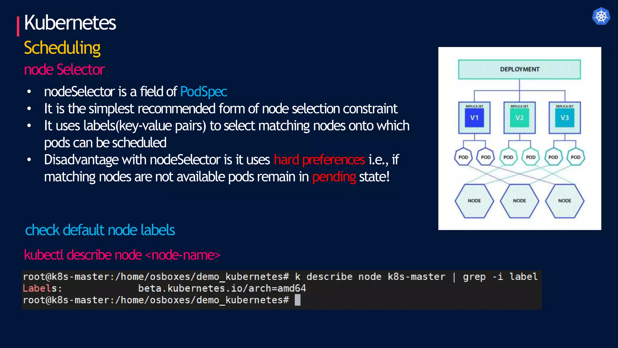 Kubernetes
Scheduling
node Selector
• nodeSelector is a field of PodSpec
• It is the simplest recommended form of node selection constraint
• It uses labels(key-value pairs) to select matching nodes onto which
pods can bescheduled
• Disadvantage with nodeSelector is it uses hard preferences i.e.,if
matching nodes are not available pods remain in pending state!
check default node labels
kubectl describe node <node-name>
 