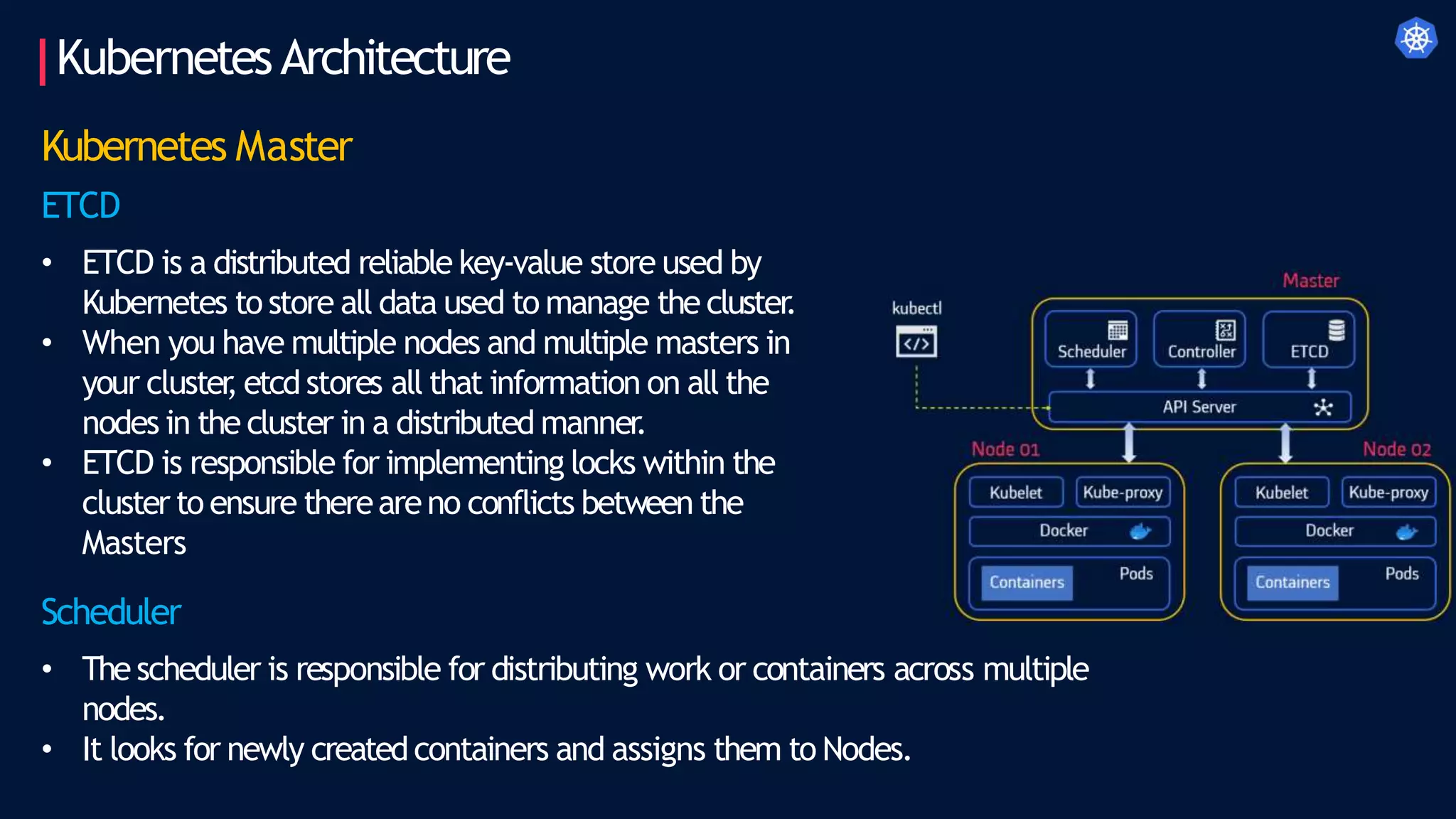 KubernetesArchitecture
Kubernetes Master
ETCD
• ETCD is a distributed reliable key-value store used by
Kubernetes to store all data used to manage the cluster
.
• When you have multiple nodes and multiple masters in
your cluster
, etcd stores all that information on all the
nodes in the cluster in a distributed manner
.
• ETCD is responsible for implementing locks within the
cluster to ensure thereareno conflicts between the
Masters
Scheduler
• The scheduler is responsible for distributing work or containers across multiple
nodes.
• It looks for newly createdcontainers and assigns them to Nodes.
 
