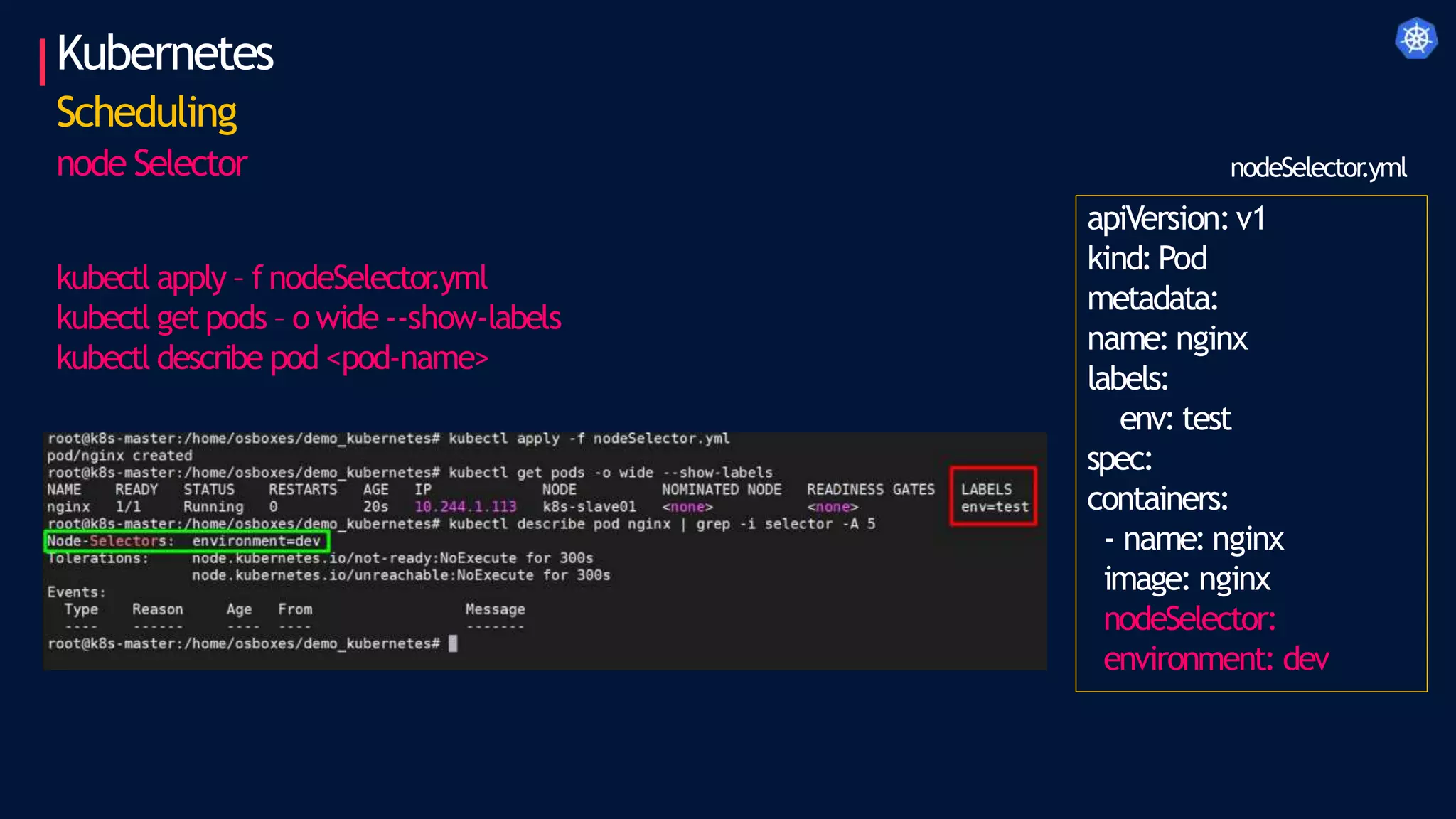 Kubernetes
Scheduling
node Selector
apiVersion:v1
kind:Pod
metadata:
name: nginx
labels:
env: test
spec:
containers:
- name: nginx
image: nginx
nodeSelector:
environment: dev
nodeSelector
.yml
kubectl apply – f nodeSelector
.yml
kubectl get pods – o wide --show-labels
kubectl describe pod <pod-name>
 
