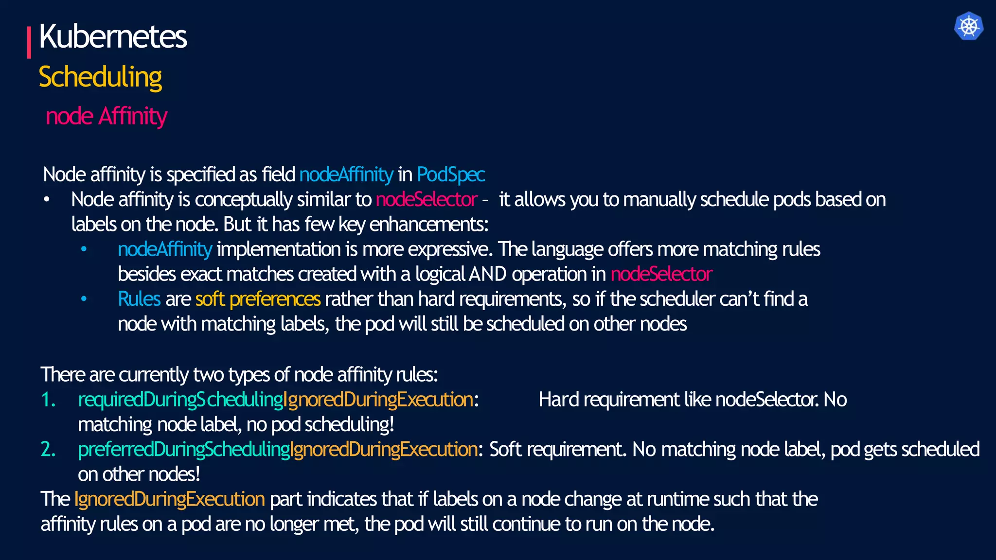 Kubernetes
Scheduling
node Affinity
Node affinityis specifiedas fieldnodeAffinityin PodSpec
• Node affinity is conceptually similar to nodeSelector – itallows youtomanually schedule pods basedon
labels on thenode.But ithas fewkeyenhancements:
• nodeAffinityimplementationis more expressive.Thelanguage offers more matching rules
besides exactmatches createdwith a logicalAND operationin nodeSelector
• Rules are soft preferencesrather than hard requirements, so ifthescheduler can’tfinda
node with matching labels, thepodwillstill bescheduled on other nodes
Therearecurrently two types ofnode affinityrules:
1. requiredDuringSchedulingIgnoredDuringExecution: Hard requirementlikenodeSelector
.No
matching nodelabel,no podscheduling!
2. preferredDuringSchedulingIgnoredDuringExecution: Soft requirement. No matching node label,podgets scheduled
on other nodes!
TheIgnoredDuringExecution partindicates that if labels on a nodechange atruntimesuch that the
affinityrules on a podareno longer met,thepodwill still continue torun on thenode.
 
