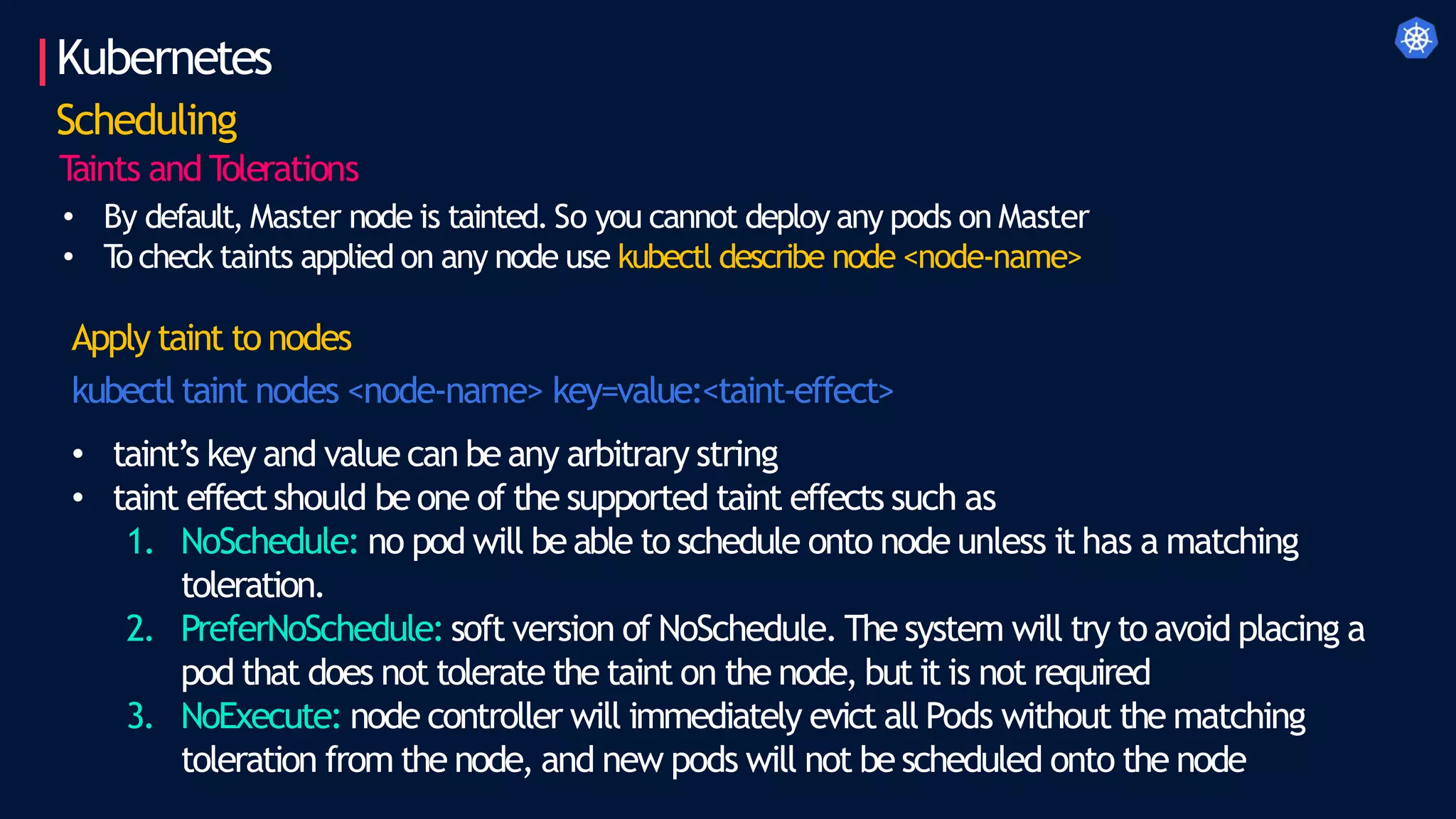 Kubernetes
Scheduling
T
aints and T
olerations
• By default, Master node is tainted. So you cannot deploy any pods on Master
• T
o check taints applied on any node use kubectl describe node <node-name>
Apply taint to nodes
kubectl taint nodes <node-name> key=value:<taint-effect>
• taint’s key and value can be any arbitrary string
• taint effectshould be one of the supported taint effects such as
1. NoSchedule: no pod will be able to schedule onto node unless it has a matching
toleration.
2. PreferNoSchedule: soft version of NoSchedule. The system will try to avoid placing a
pod that does not tolerate the taint on the node, but it is not required
3. NoExecute: node controller will immediately evict all Pods without the matching
toleration from the node, and new pods will not be scheduled onto the node
 