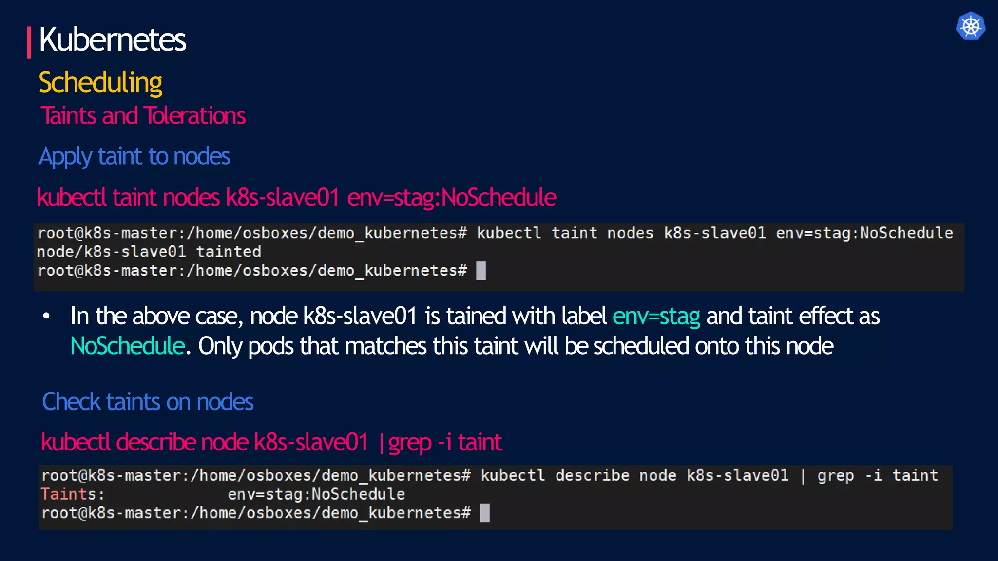 Kubernetes
Scheduling
T
aints and T
olerations
Apply taint to nodes
kubectl taint nodes k8s-slave01 env=stag:NoSchedule
• In the above case, node k8s-slave01 is tained with label env=stag and taint effectas
NoSchedule. Only pods that matches this taint will be scheduled onto this node
Check taints on nodes
kubectl describenode k8s-slave01 |grep -i taint
 