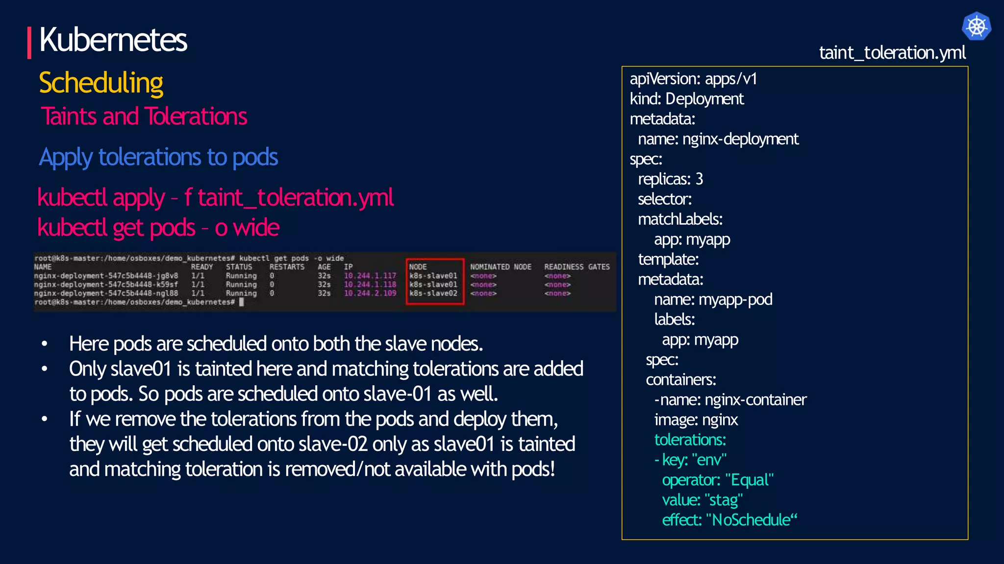 Kubernetes
Scheduling
T
aints and T
olerations
Apply tolerations to pods
kubectl apply – f taint_toleration.yml
kubectl get pods – o wide
apiVersion: apps/v1
kind: Deployment
metadata:
name:nginx-deployment
spec:
replicas: 3
selector:
matchLabels:
app:myapp
template:
metadata:
name:myapp-pod
labels:
app:myapp
spec:
containers:
-name:nginx-container
image:nginx
tolerations:
-key:"env"
operator: "Equal"
value: "stag"
effect: "NoSchedule“
taint_toleration.yml
• Here pods are scheduled onto both the slave nodes.
• Only slave01 is taintedhere and matchingtolerations are added
to pods. So pods are scheduled onto slave-01 as well.
• If we removethe tolerations from the pods and deploy them,
they will get scheduled onto slave-02 only as slave01 is tainted
and matching toleration is removed/notavailable with pods!
 