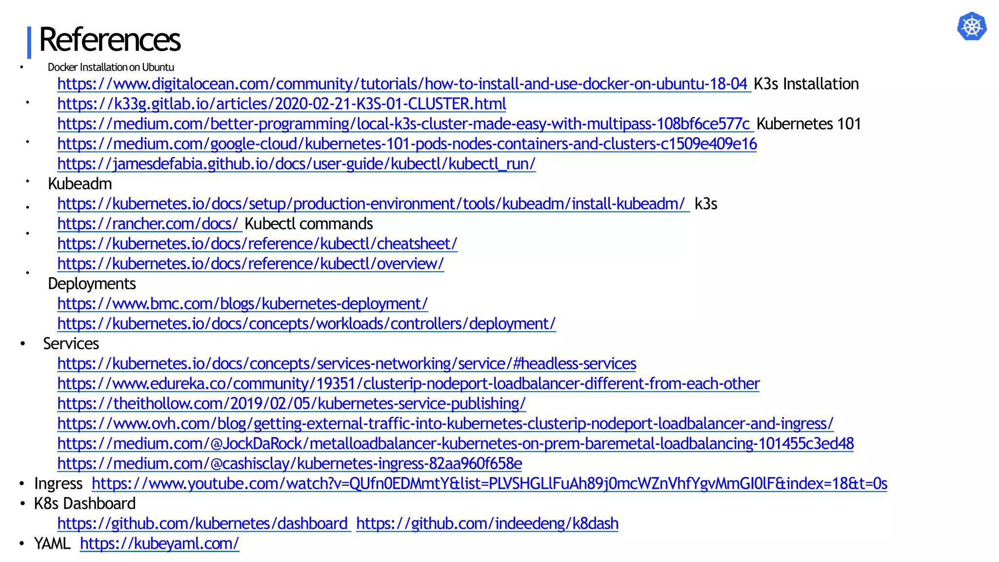 References
•
•
•
•
•
•
• Docker Installationon Ubuntu
https://www.digitalocean.com/community/tutorials/how-to-install-and-use-docker-on-ubuntu-18-04 K3s Installation
https://k33g.gitlab.io/articles/2020-02-21-K3S-01-CLUSTER.html
https://medium.com/better-programming/local-k3s-cluster-made-easy-with-multipass-108bf6ce577c Kubernetes 101
https://medium.com/google-cloud/kubernetes-101-pods-nodes-containers-and-clusters-c1509e409e16
https://jamesdefabia.github.io/docs/user-guide/kubectl/kubectl_run/
Kubeadm
https://kubernetes.io/docs/setup/production-environment/tools/kubeadm/install-kubeadm/ k3s
https://rancher.com/docs/ Kubectl commands
https://kubernetes.io/docs/reference/kubectl/cheatsheet/
https://kubernetes.io/docs/reference/kubectl/overview/
Deployments
https://www.bmc.com/blogs/kubernetes-deployment/
https://kubernetes.io/docs/concepts/workloads/controllers/deployment/
• Services
https://kubernetes.io/docs/concepts/services-networking/service/#headless-services
https://www.edureka.co/community/19351/clusterip-nodeport-loadbalancer-different-from-each-other
https://theithollow.com/2019/02/05/kubernetes-service-publishing/
https://www.ovh.com/blog/getting-external-traffic-into-kubernetes-clusterip-nodeport-loadbalancer-and-ingress/
https://medium.com/@JockDaRock/metalloadbalancer-kubernetes-on-prem-baremetal-loadbalancing-101455c3ed48
https://medium.com/@cashisclay/kubernetes-ingress-82aa960f658e
• Ingress https://www.youtube.com/watch?v=QUfn0EDMmtY&list=PLVSHGLlFuAh89j0mcWZnVhfYgvMmGI0lF&index=18&t=0s
• K8s Dashboard
https://github.com/kubernetes/dashboard https://github.com/indeedeng/k8dash
• YAML https://kubeyaml.com/
 