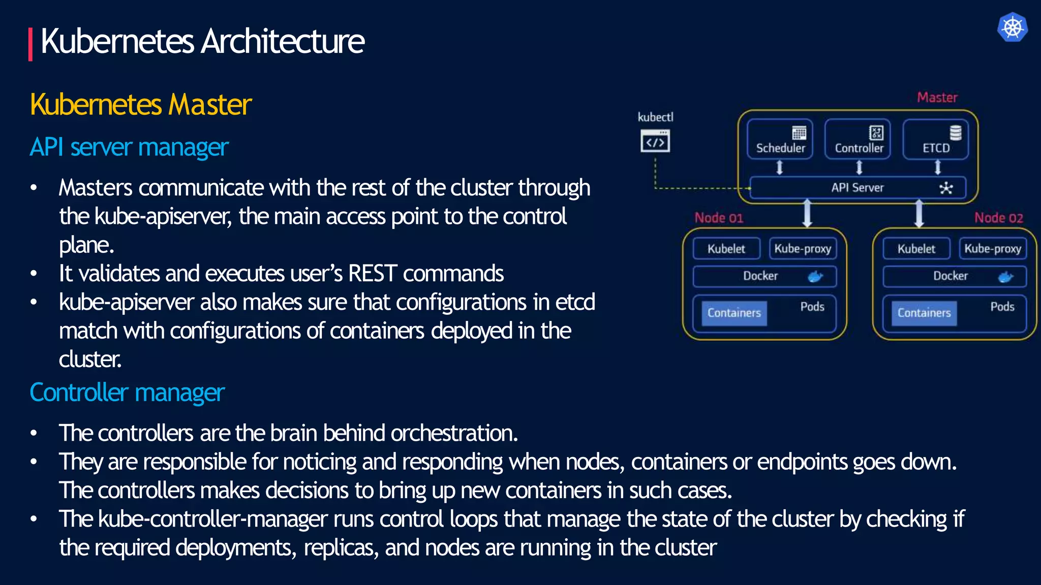 KubernetesArchitecture
Kubernetes Master
API server manager
• Masters communicate with the rest of the cluster through
the kube-apiserver
, the main access point to the control
plane.
• It validates and executes user’s REST commands
• kube-apiserver also makes sure that configurations in etcd
match with configurations of containers deployed in the
cluster
.
Controller manager
• The controllers arethe brain behind orchestration.
• They are responsible for noticing and responding when nodes, containers or endpoints goes down.
Thecontrollers makes decisions to bring up new containers in such cases.
• The kube-controller-manager runs control loops that manage the state of the cluster by checking if
the required deployments, replicas, and nodes are running in the cluster
 