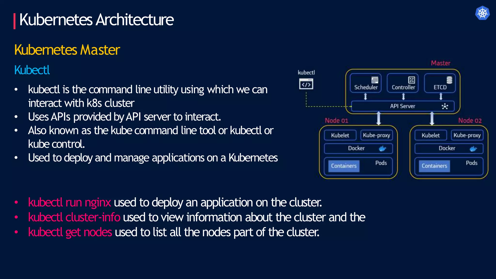 KubernetesArchitecture
Kubernetes Master
Kubectl
• kubectl is the command line utility using which we can
interact with k8s cluster
• UsesAPIs providedbyAPI server to interact.
• Also known as the kubecommand line tool or kubectl or
kubecontrol.
• Used to deploy and manage applications on a Kubernetes
• kubectl run nginx used to deploy an application on the cluster
.
• kubectl cluster-info used to view information about the cluster and the
• kubectl get nodes used to list all the nodes part of the cluster
.
 
