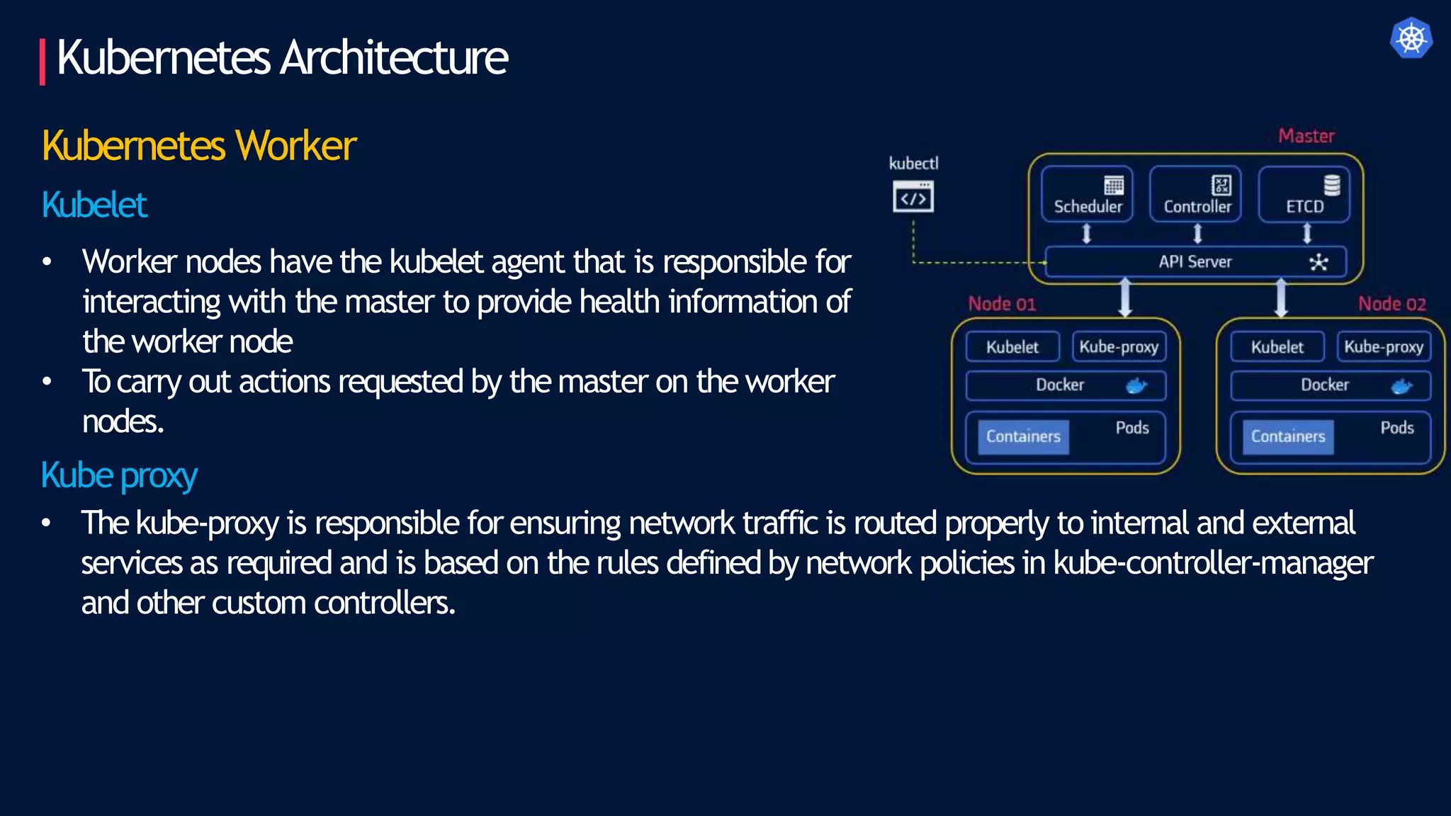 KubernetesArchitecture
Kubernetes Worker
Kubelet
• Worker nodes have the kubelet agent that is responsible for
interacting with the master to provide health information of
the worker node
• T
ocarry out actions requested by themaster on the worker
nodes.
Kubeproxy
• The kube-proxy is responsible for ensuring network traffic is routed properly to internal and external
services as required and is based on the rules definedby network policies in kube-controller-manager
and other custom controllers.
 
