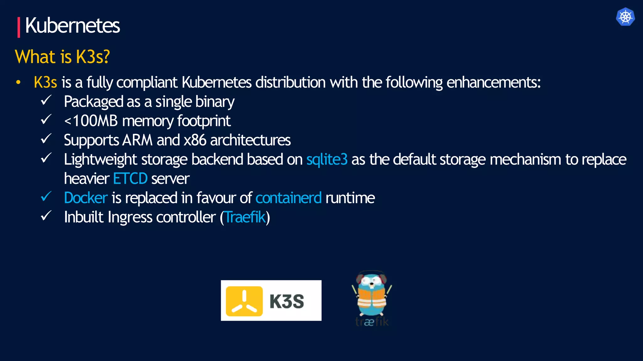 Kubernetes
What is K3s?
• K3s is a fully compliant Kubernetes distribution with the following enhancements:
 Packagedas a single binary
 <100MB memory footprint
 SupportsARM and x86 architectures
 Lightweight storage backend based on sqlite3 as the default storage mechanism to replace
heavier ETCD server
 Docker is replaced in favour ofcontainerd runtime
 Inbuilt Ingress controller (Traefik)
 