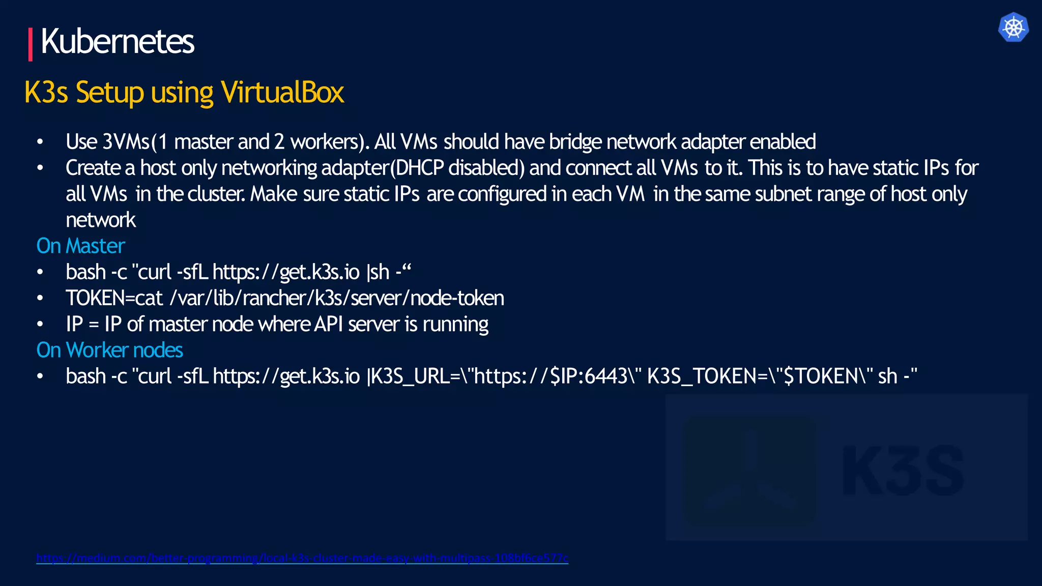 Kubernetes
K3s Setup using VirtualBox
• Use 3VMs(1 master and 2 workers).All VMs should have bridge network adapterenabled
• Createa host only networkingadapter(DHCP disabled) and connectall VMs to it.This is to have static IPs for
allVMs in thecluster
.Make sure static IPs areconfigured in eachVM in thesame subnet range ofhost only
network
On Master
• bash -c "curl -sfL https://get.k3s.io|sh -“
• TOKEN=cat /var/lib/rancher/k3s/server/node-token
• IP = IP of masternode whereAPI server is running
On Worker nodes
• bash -c "curl -sfL https://get.k3s.io|K3S_URL="https://$IP:6443" K3S_TOKEN="$TOKEN" sh -"
https://medium.com/better-programming/local-k3s-cluster-made-easy-with-multipass-108bf6ce577c
 