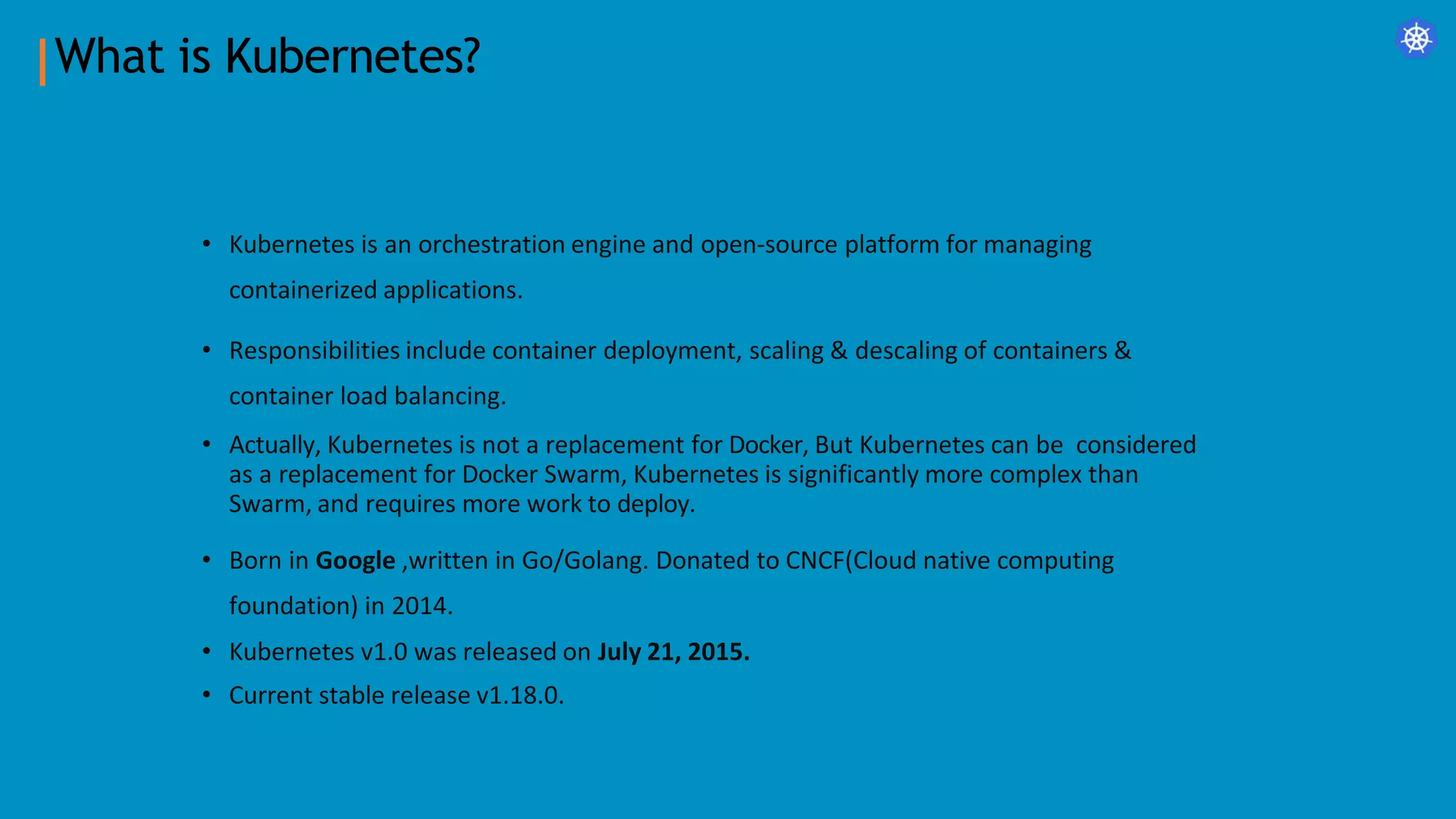What is Kubernetes?
• Kubernetes is an orchestration engine and open-source platform for managing
containerized applications.
• Responsibilities include container deployment, scaling & descaling of containers &
container load balancing.
• Actually, Kubernetes is not a replacement for Docker, But Kubernetes can be considered
as a replacement for Docker Swarm, Kubernetes is significantly more complex than
Swarm, and requires more work to deploy.
• Born in Google ,written in Go/Golang. Donated to CNCF(Cloud native computing
foundation) in 2014.
• Kubernetes v1.0 was released on July 21, 2015.
• Current stable release v1.18.0.
 