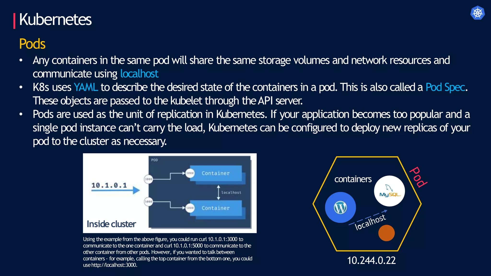 Kubernetes
10.244.0.22
Pods
• Any containers in the same pod will share the same storage volumes and network resources and
communicate using localhost
• K8s uses YAML to describe the desired state of the containers in a pod.This is also called a Pod Spec.
These objects are passed to the kubelet through theAPI server
.
• Pods are used as the unit of replication in Kubernetes. If your application becomes too popular and a
single pod instance can’t carry the load, Kubernetes can be configured to deploy new replicas of your
pod to the cluster as necessary.
containers
Insidecluster
Using theexamplefromtheabovefigure, you could run curl 10.1.0.1:3000 to
communicatetotheonecontainerand curl10.1.0.1:5000 tocommunicatetothe
othercontainerfromother pods.However, ifyou wanted totalkbetween
containers - forexample, callingthetopcontainerfromthebottomone,you could
usehttp://localhost:3000.
 