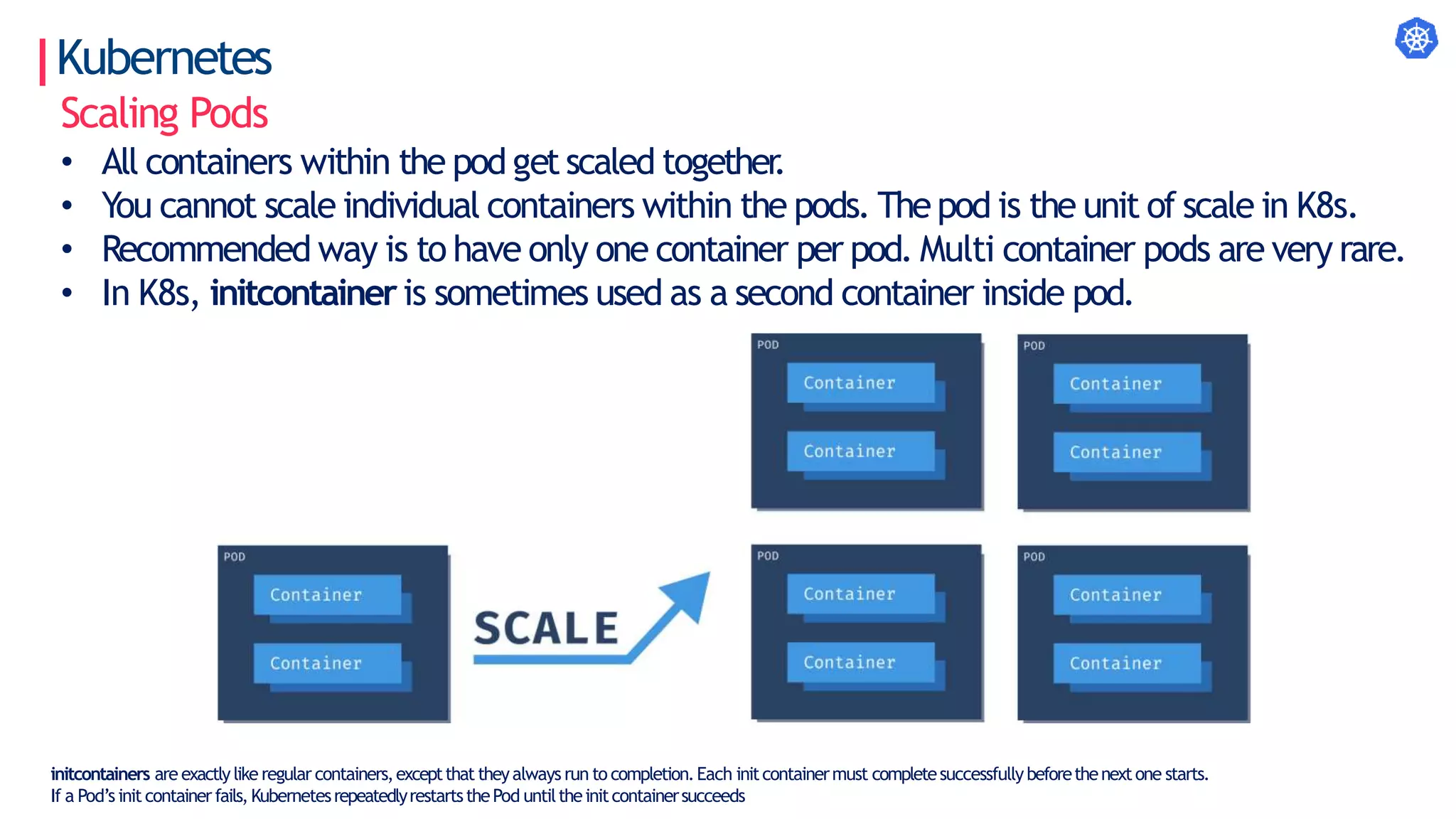 Kubernetes
Scaling Pods
• All containers within the pod getscaled together
.
• You cannot scale individual containers within the pods. Thepod is the unit of scale in K8s.
• Recommended way is to have only one container per pod. Multi container pods are very rare.
• In K8s, initcontaineris sometimes used as a second container inside pod.
initcontainers are exactlylike regular containers,exceptthat theyalways run to completion.Each initcontainermust completesuccessfullybeforethenextone starts.
If a Pod’s init containerfails,KubernetesrepeatedlyrestartsthePod untiltheinitcontainersucceeds
 