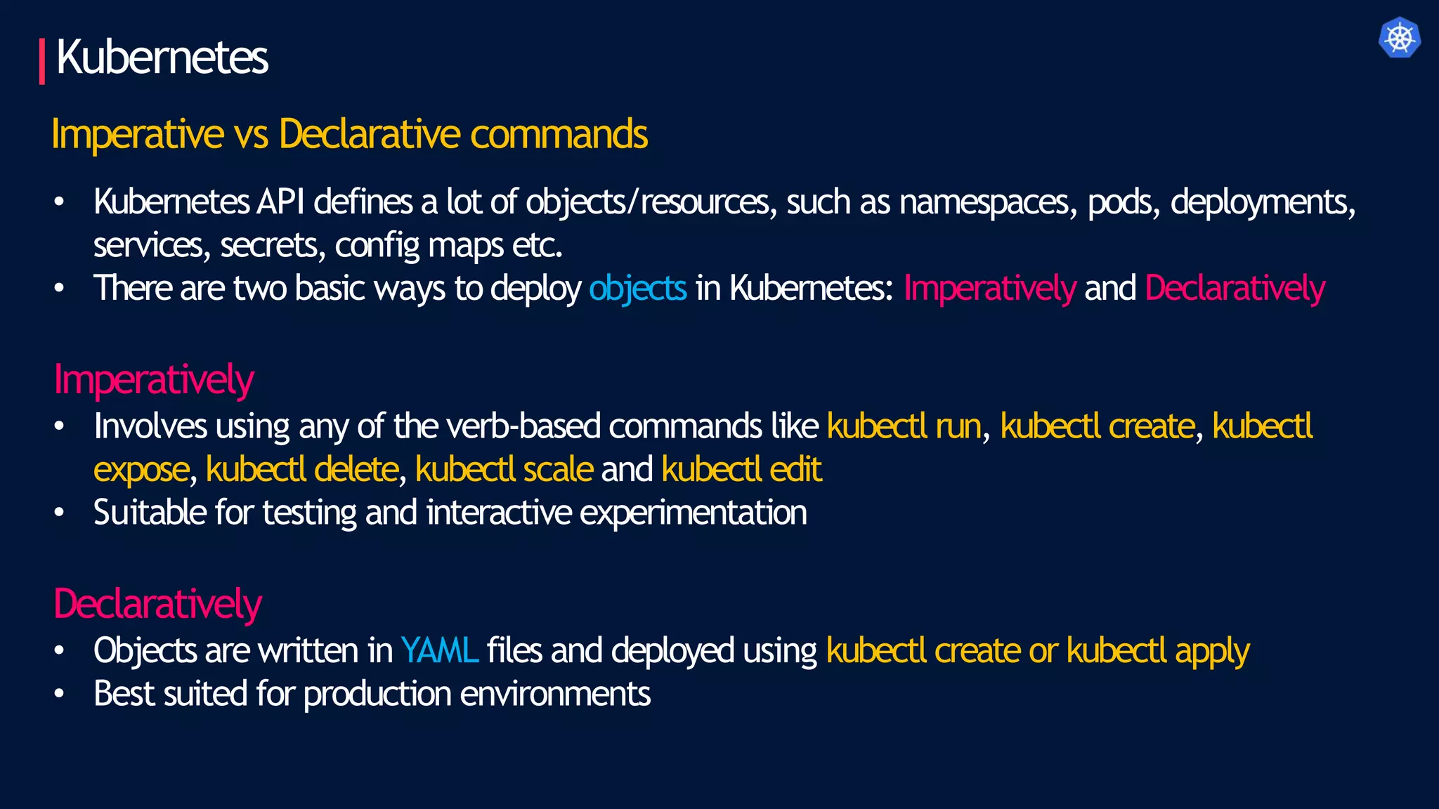 Kubernetes
Imperative vs Declarative commands
• KubernetesAPI defines a lot of objects/resources, such as namespaces, pods, deployments,
services, secrets, config maps etc.
• There are two basic ways to deploy objects in Kubernetes: Imperatively and Declaratively
Imperatively
• Involves using any of the verb-based commands like kubectl run, kubectl create,kubectl
expose,kubectl delete,kubectl scale and kubectl edit
• Suitable for testing and interactive experimentation
Declaratively
• Objects are written in YAML files and deployed using kubectl create or kubectl apply
• Best suited for production environments
 