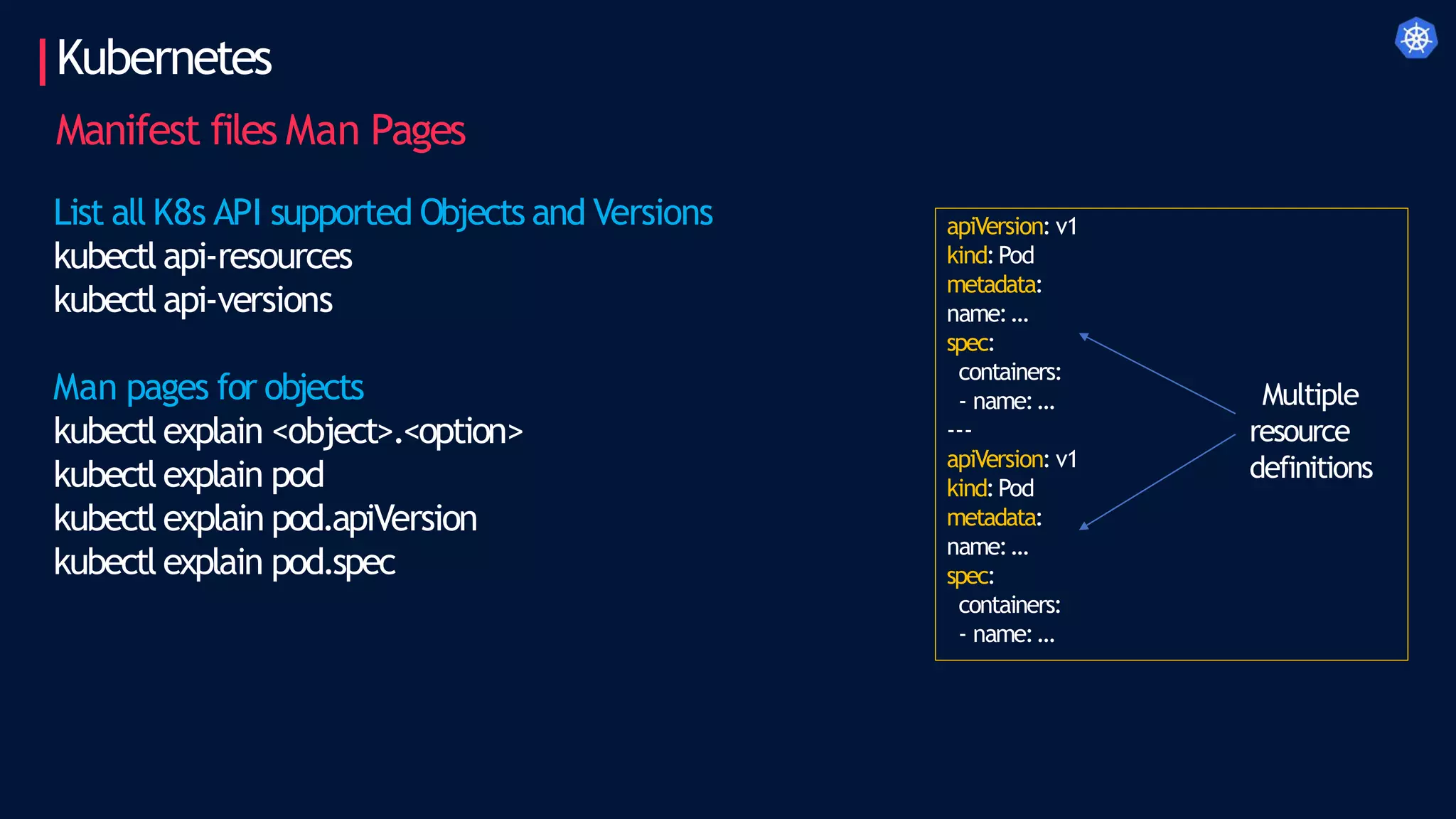 Kubernetes
Manifest files Man Pages
apiVersion: v1
kind:Pod
metadata:
name:…
spec:
containers:
- name:…
---
apiVersion: v1
kind:Pod
metadata:
name:…
spec:
containers:
- name:…
Multiple
resource
definitions
List all K8s API supported Objects and Versions
kubectl api-resources
kubectl api-versions
Man pages for objects
kubectl explain <object>.<option>
kubectl explain pod
kubectl explain pod.apiVersion
kubectl explain pod.spec
 