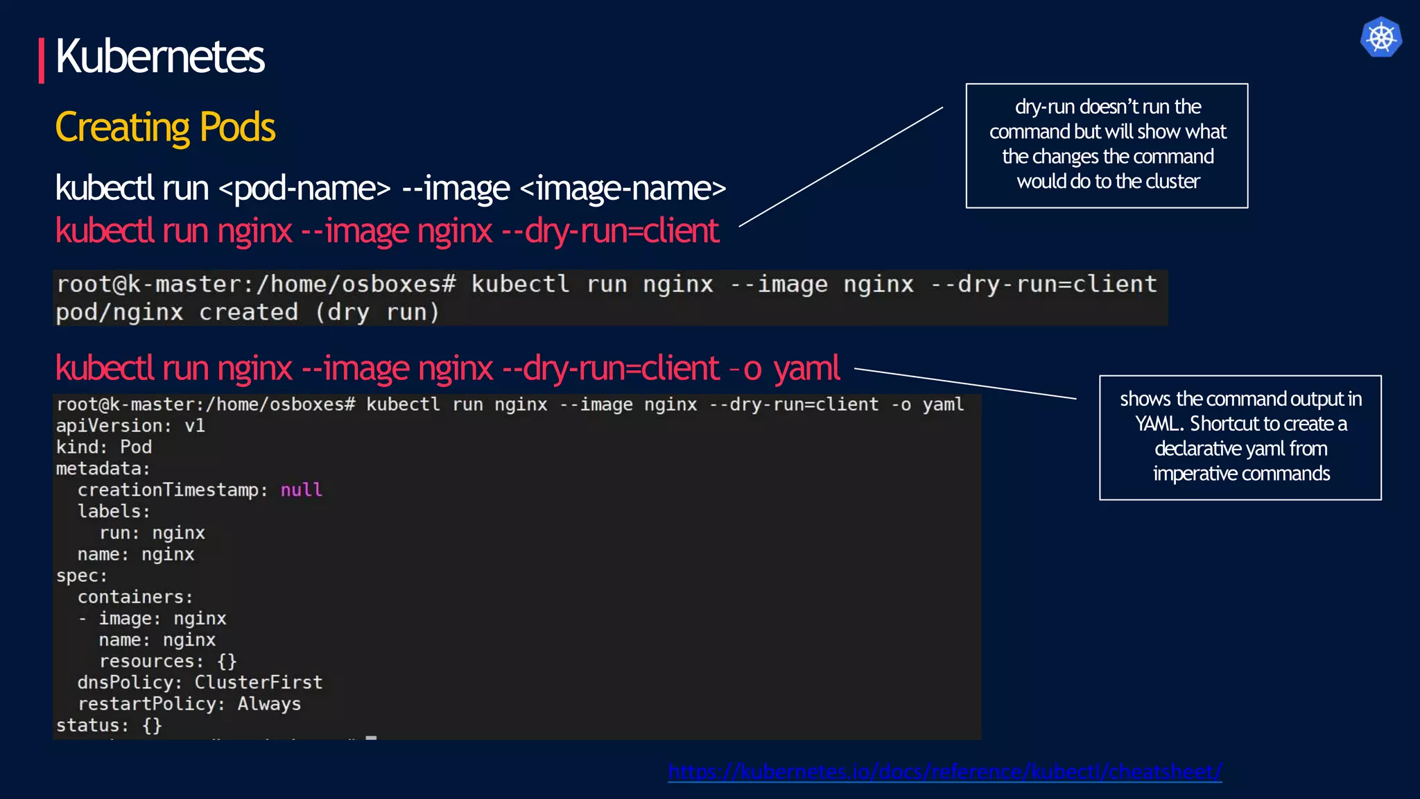 Kubernetes
Creating Pods
kubectl run <pod-name> --image <image-name>
kubectl run nginx --image nginx --dry-run=client
kubectl run nginx --image nginx --dry-run=client –o yaml
https://kubernetes.io/docs/reference/kubectl/cheatsheet/
dry-run doesn’trun the
commandbutwillshow what
the changes the command
woulddo tothe cluster
shows thecommandoutputin
YAML. Shortcuttocreatea
declarative yamlfrom
imperative commands
 