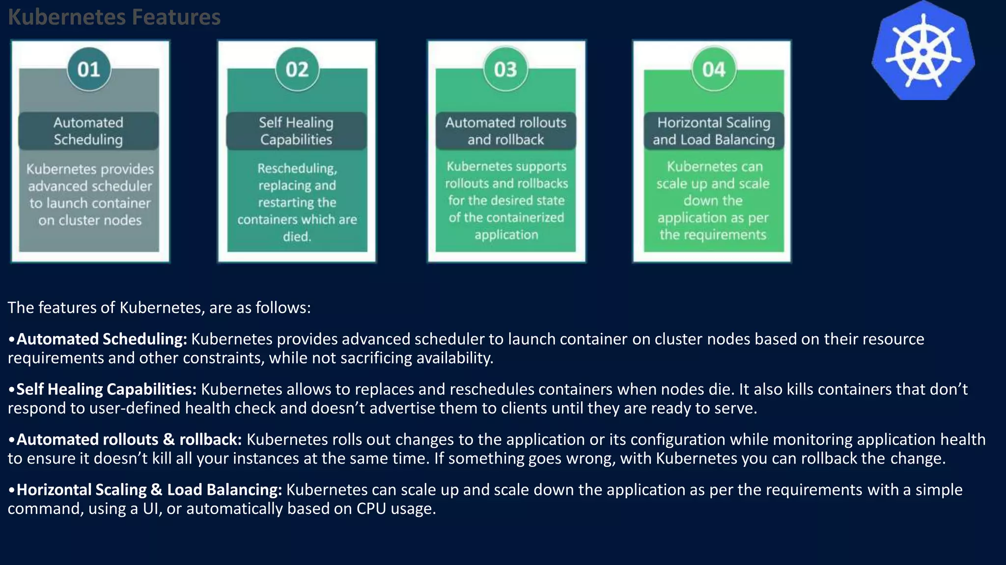 Kubernetes Features
The features of Kubernetes, are as follows:
•Automated Scheduling: Kubernetes provides advanced scheduler to launch container on cluster nodes based on their resource
requirements and other constraints, while not sacrificing availability.
•Self Healing Capabilities: Kubernetes allows to replaces and reschedules containers when nodes die. It also kills containers that don’t
respond to user-defined health check and doesn’t advertise them to clients until they are ready to serve.
•Automated rollouts & rollback: Kubernetes rolls out changes to the application or its configuration while monitoring application health
to ensure it doesn’t kill all your instances at the same time. If something goes wrong, with Kubernetes you can rollback the change.
•Horizontal Scaling & Load Balancing: Kubernetes can scale up and scale down the application as per the requirements with a simple
command, using a UI, or automatically based on CPU usage.
 