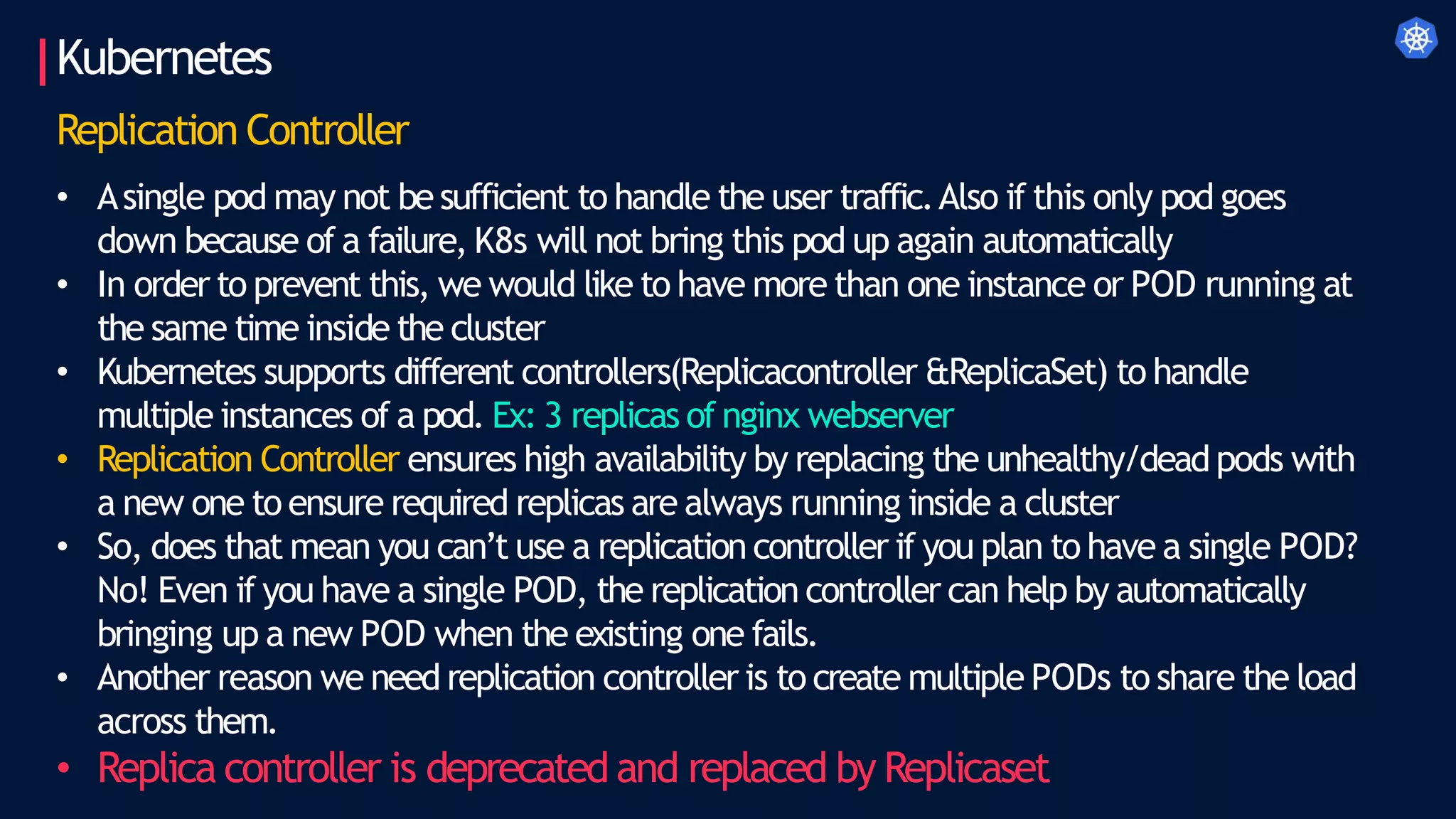 Kubernetes
Replication Controller
• Asingle pod may not besufficient to handle the user traffic.Also if this only pod goes
down because of a failure, K8s will not bring this pod up again automatically
• In order to prevent this, we would like to have more than one instance or POD running at
the same time inside the cluster
• Kubernetes supports different controllers(Replicacontroller &ReplicaSet) to handle
multiple instances of a pod. Ex: 3 replicas of nginx webserver
• Replication Controller ensures high availability by replacing the unhealthy/deadpods with
a new one to ensure required replicas are always running inside a cluster
• So, does that mean you can’t use a replication controller if you plan to have a single POD?
No! Even if you have a single POD, the replication controller can help by automatically
bringing up a new POD when the existing one fails.
• Another reason we need replication controller is to create multiple PODs to share the load
across them.
• Replica controller is deprecated and replaced by Replicaset
 