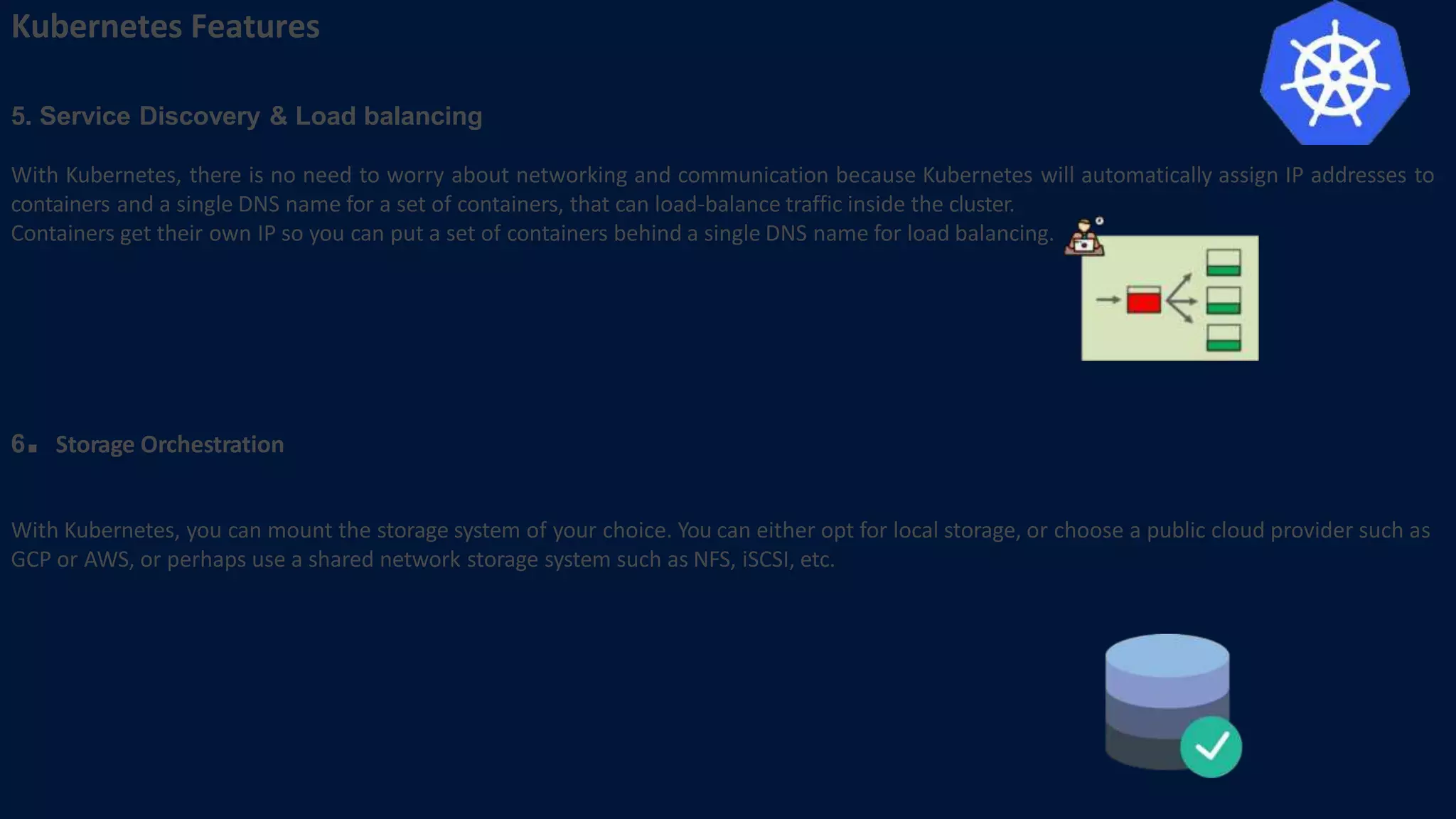 Kubernetes Features
5. Service Discovery & Load balancing
With Kubernetes, there is no need to worry about networking and communication because Kubernetes will automatically assign IP addresses to
containers and a single DNS name for a set of containers, that can load-balance traffic inside the cluster.
Containers get their own IP so you can put a set of containers behind a single DNS name for load balancing.
6. Storage Orchestration
With Kubernetes, you can mount the storage system of your choice. You can either opt for local storage, or choose a public cloud provider such as
GCP or AWS, or perhaps use a shared network storage system such as NFS, iSCSI, etc.
 
