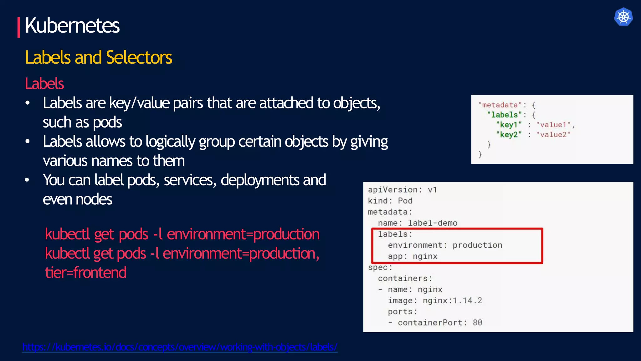 Kubernetes
Labels and Selectors
Labels
• Labels are key/value pairs that are attached to objects,
such as pods
• Labels allows to logically group certain objects by giving
various names to them
• You can label pods, services, deployments and
even nodes
kubectl get pods -l environment=production
kubectl getpods -l environment=production,
tier=frontend
https://kubernetes.io/docs/concepts/overview/working-with-objects/labels/
 