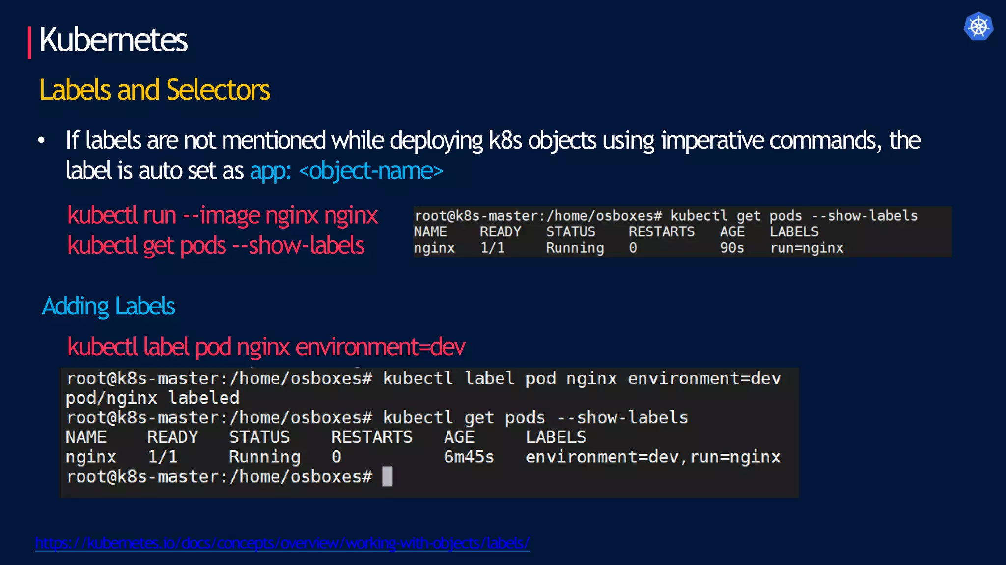 Kubernetes
https://kubernetes.io/docs/concepts/overview/working-with-objects/labels/
Labels and Selectors
• If labels are not mentioned while deploying k8s objects using imperative commands, the
label is auto set as app: <object-name>
kubectl run --imagenginx nginx
kubectl get pods --show-labels
Adding Labels
kubectl label pod nginx environment=dev
 
