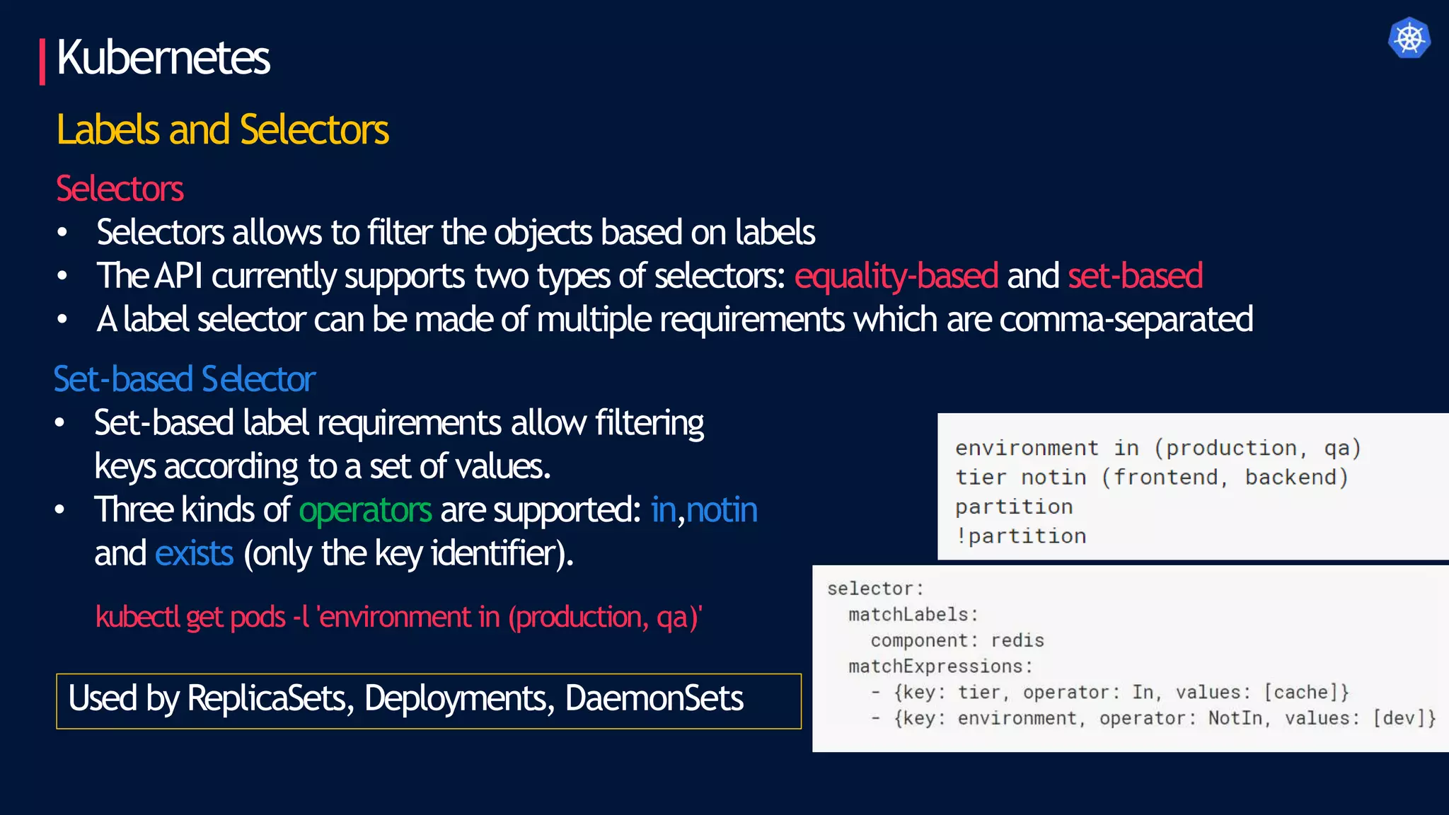 Kubernetes
Labels and Selectors
Selectors
• Selectors allows to filter the objects based on labels
• TheAPI currently supports two types of selectors: equality-based and set-based
• Alabel selector can be made of multiple requirements which are comma-separated
Set-based Selector
• Set-based label requirements allow filtering
keys according to a set ofvalues.
• Threekinds of operators are supported: in,notin
and exists (only the key identifier).
kubectlget pods -l 'environment in (production, qa)'
Used by ReplicaSets, Deployments, DaemonSets
 