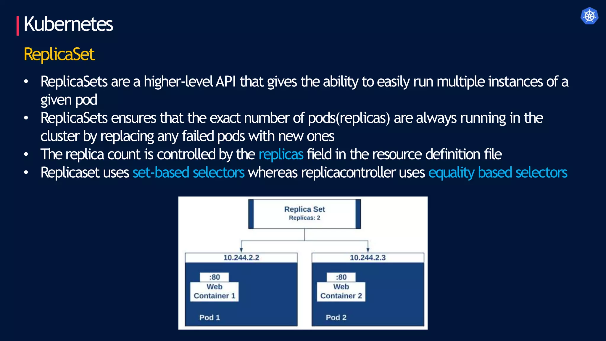 Kubernetes
ReplicaSet
• ReplicaSets are a higher-levelAPI that gives the ability to easily run multiple instances of a
given pod
• ReplicaSets ensures that the exact number of pods(replicas) are always running in the
cluster by replacing any failed pods with new ones
• Thereplica count is controlled by the replicas field in the resource definition file
• Replicaset uses set-based selectors whereas replicacontroller uses equality based selectors
 