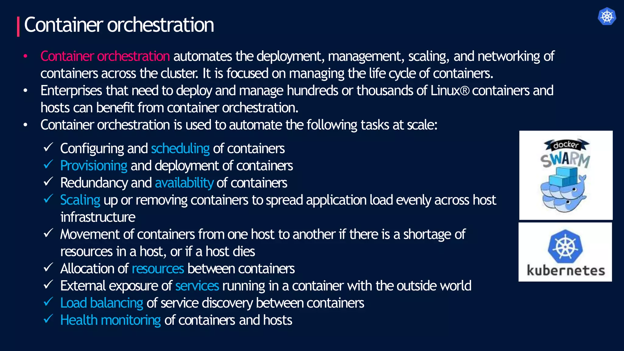 Container orchestration
• Container orchestration automates the deployment,management, scaling, and networking of
containers across the cluster
. It is focused on managing the life cycle of containers.
• Enterprises that need to deploy and manage hundreds or thousands of Linux® containers and
hosts can benefit from container orchestration.
• Container orchestration is used to automate the following tasks at scale:
 Configuring and scheduling of containers
 Provisioning and deployment of containers
 Redundancy and availability of containers
 Scaling up or removing containers tospread application load evenly across host
infrastructure
 Movement ofcontainers from one host to another if there is a shortage of
resources in a host, or if a host dies
 Allocation of resources between containers
 External exposure of services running in a container with the outside world
 Load balancing of service discovery between containers
 Health monitoring of containers and hosts
 