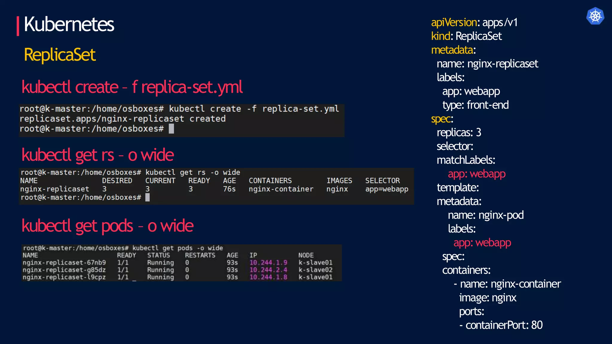 Kubernetes apiVersion:apps/v1
kind:ReplicaSet
metadata:
name: nginx-replicaset
labels:
app:webapp
type:front-end
spec:
replicas: 3
selector:
matchLabels:
app:webapp
template:
metadata:
name: nginx-pod
labels:
app:webapp
spec:
containers:
- name: nginx-container
image:nginx
ports:
- containerPort:80
ReplicaSet
kubectl create – freplica-set.yml
kubectl get rs – o wide
kubectl get pods – o wide
 