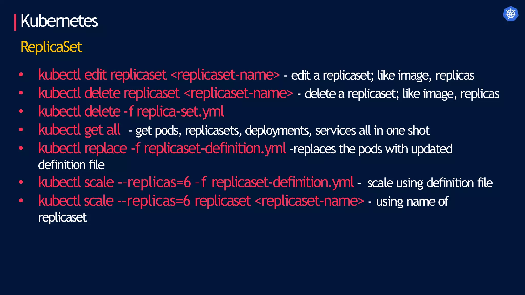 Kubernetes
ReplicaSet
• kubectl edit replicaset <replicaset-name> - edit a replicaset; like image, replicas
• kubectl deletereplicaset <replicaset-name> - deletea replicaset; like image, replicas
• kubectl delete-freplica-set.yml
• kubectl get all - get pods, replicasets,deployments, services all in one shot
• kubectl replace -f replicaset-definition.yml -replaces the pods with updated
definition file
• kubectl scale -–replicas=6 –f replicaset-definition.yml – scale using definition file
• kubectl scale -–replicas=6 replicaset <replicaset-name> - using name of
replicaset
 