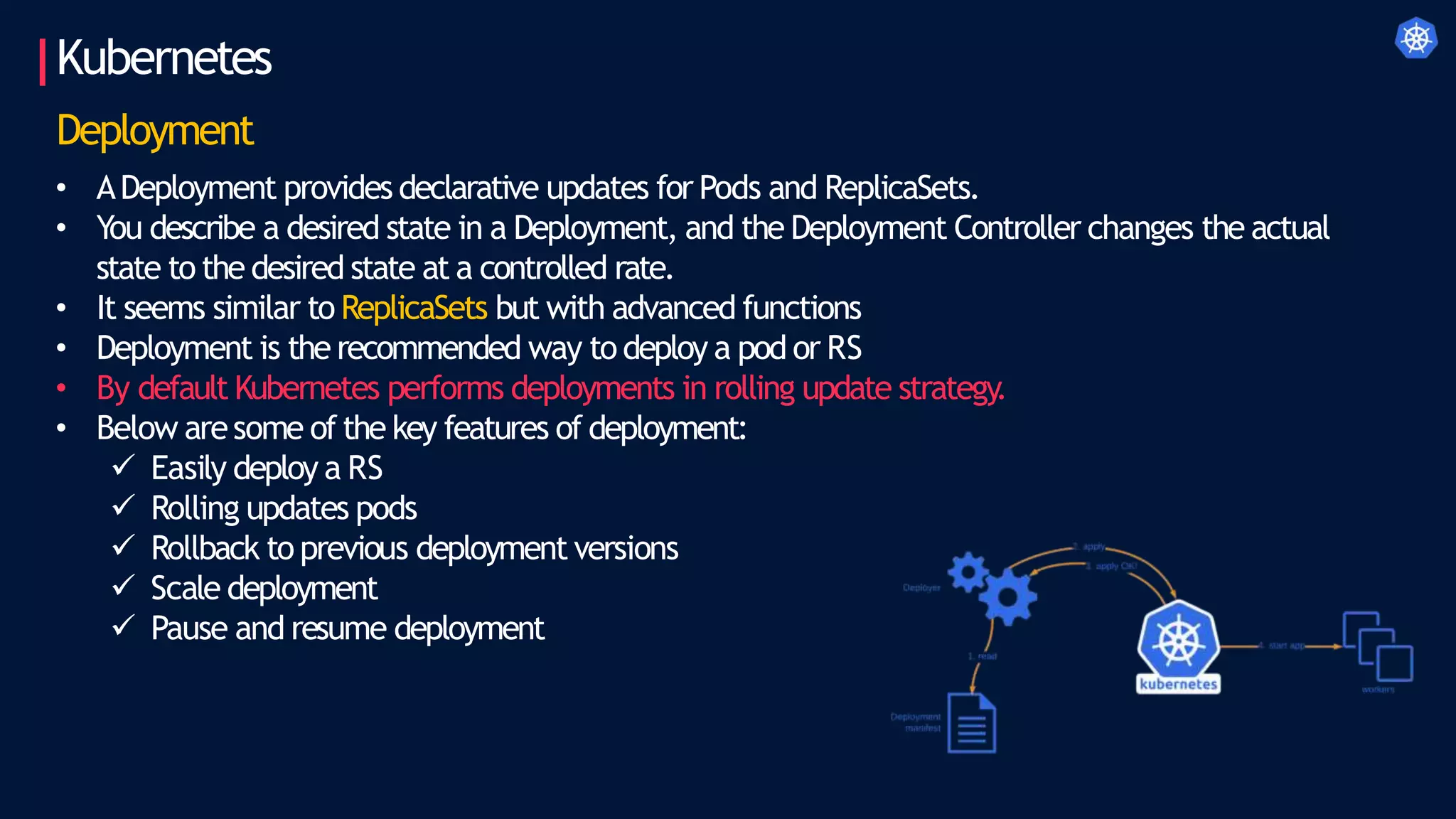Kubernetes
Deployment
• ADeployment provides declarative updates for Pods and ReplicaSets.
• You describe a desired state in a Deployment, and the Deployment Controller changes the actual
state to the desired state at a controlled rate.
• It seems similar to ReplicaSets but with advanced functions
• Deployment is the recommended way to deploy a pod or RS
• By default Kubernetes performs deployments in rolling update strategy.
• Below aresome of the key features of deployment:
 Easily deploy a RS
 Rolling updates pods
 Rollback to previous deployment versions
 Scale deployment
 Pause and resume deployment
 