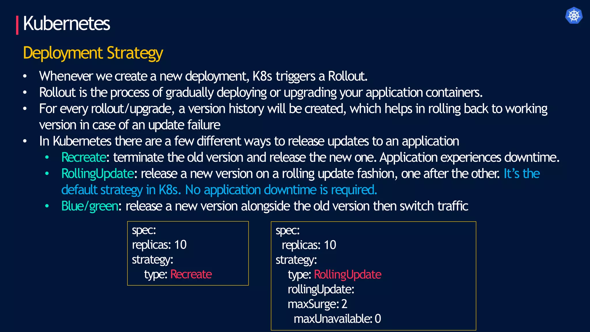 Kubernetes
Deployment Strategy
• Whenever wecreate a new deployment,K8s triggers a Rollout.
• Rollout is the process of gradually deploying or upgrading your application containers.
• For every rollout/upgrade, a version history will be created, which helps in rolling back to working
version in case of an update failure
• In Kubernetes there are a few different ways to release updates to an application
• Recreate: terminate the old version and release the new one.Application experiences downtime.
• RollingUpdate: release a new version on a rolling update fashion, one after the other
. It’s the
default strategy in K8s. No application downtime is required.
• Blue/green: release a new version alongside the old version then switch traffic
spec:
replicas: 10
strategy:
type:RollingUpdate
rollingUpdate:
maxSurge:2
maxUnavailable:0
spec:
replicas: 10
strategy:
type:Recreate
 